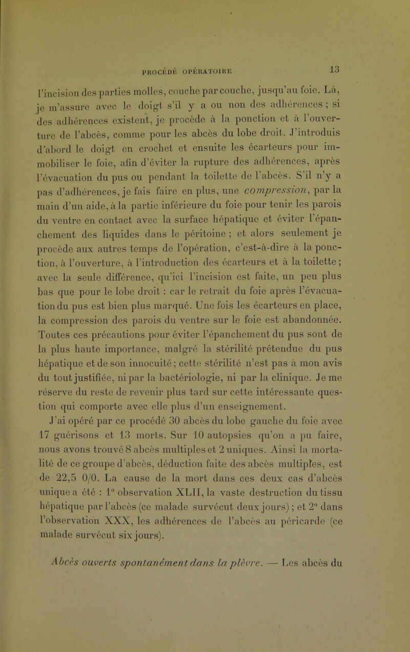 l’incision des parties molles, couche par couche, jusqu’au foie. La, je m’assure avec le doigt s’il y a ou non des adhérences ; si des adhérences existent, je procède à la ponction et a 1 ouver- ture de l’abcès, comme pour les abcès du lobe droit. J’introduis d'abord le doigt en crochet et ensuite les écarteurs pour im- mobiliser le foie, afin d’éviter la rupture des adhérences, après l’évacuation du pus ou pendant la toilette de 1 abcès. S il n’y a pas d’adhérences, je fais faire en plus, une compression, parla main d’un aide, à la partie inférieure du foie pour tenir les parois du ventre en contact avec la surface hépatique et éviter 1 épan- chement des liquides dans le péritoine ; et alors seulement je procède aux autres temps de l’opération, c’est-à-dire à la ponc- tion, à l’ouverture, à l’introduction des écarteurs et à la toilette; avec la seule différence, qu’ici l’incision est faite, un peu plus bas que pour le lobe droit : car le retrait du foie après l’évacua- tion du pus est bien plus marqué. Une fois les écarteurs en place, la compression des parois du ventre sur le foie est abandonnée. Toutes ces précautions pour éviter l’épanchement du pus sont de la plus haute importance, malgré la stérilité prétendue du pus hépatique et de son innocuité ; cette stérilité n’est pas à mon avis du tout justifiée, ni par la bactériologie, ni par la clinique. Je me réserve du reste de revenir plus tard sur cette intéressante ques- tion qui comporte avec elle plus d’un enseignement. J’ai opéré par ce procédé 30 abcès du lobe gauche du foie avec 17 guérisons et 13 morts. Sur 10 autopsies qu’on a pu faire, nous avons trouvé 8 abcès multiples et 2 uniques. Ainsi la morta- lité de ce groupe d’abcès, déduction faite des abcès multiples, est de 22,5 0/0. La cause de la mort dans ces deux cas d’abcès unique a été : 1° observation XLII, la vaste destruction du tissu hépatique par l’abcès (ce malade survécut deux jours) ; et 2° dans l’observation XXX, les adhérences de l’abcès au péricarde (ce malade survécut six jours). Abcès ouverts spontanément dans la plèvre. — Les abcès du