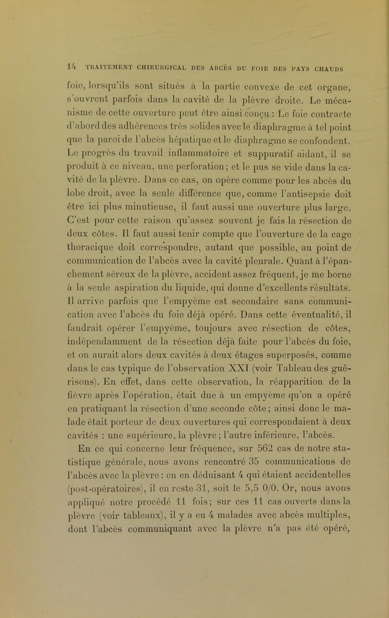 loic, lorsqu’ils sont situés à la partie convexe de cet organe, s ouvrent parfois dans la cavité de la plèvre droite. Le méca- nisme de cette ouverture peut être ainsi conçu : Le foie contracte d’abord des adhérences très solides avec le diaphragme à tel point que la paroi de l’abcès hépatique et le diaphragme se confondent. Le progrès du travail inflammatoire et suppuratif aidant, il se produit à ce niveau, une perforation; et le pus se vide dans la ca- vité de la plèvre. Dans ce cas, on opère comme pour les abcès du lobe droit, avec la seule différence que, comme l’antisepsie doit être ici plus minutieuse, il faut aussi une ouverture plus large. C’est pour cette raison qu’assez souvent je fais la résection de deux côtes. Il faut aussi tenir compte que l’ouverture de la cage thoracique doit correspondre, autant que possible, au point de communication de l’abcès avec la cavité pleurale. Quant à l’épan- chement séreux de la plèvre, accident assez fréquent, je me borne à la seule aspiration du liquide, qui donne d’excellents résultats. Il arrive parfois que l’empyème est secondaire sans communi- cation avec l’abcès du foie déjà opéré. Dans cette éventualité, il faudrait opérer l’empyème, toujours avec résection de côtes, indépendamment de la résection déjà faite pour l’abcès du foie, et on aurait alors deux cavités à deux étages superposés, comme dans le cas typique de l’observation XXI (voir Tableau des gué- risons). En effet, dans cette observation, la réapparition de la fièvre après l’opération, était due à un empyème qu’on a opéré en pratiquant la résection d’une seconde côte ; ainsi donc le ma- lade était porteur de deux ouvertures qui correspondaient à deux cavités : une supérieure, la plèvre ; l’autre inférieure, l’abcès. En ce qui concerne leur fréquence, sur 562 cas de notre sta- tistique générale, nous avons rencontré 35 communications de l’abcès avec la plèvre : en en déduisant 4 qui étaient accidentelles (post-opératoires), il en reste 31, soit le 5,5 0/0. Or, nous avons appliqué notre procédé 11 fois; sur ces 11 cas ouverts dans la plèvre (voir tableaux), il y a eu 4 malades avec abcès multiples, dont l’abcès communiquant avec la plèvre n’a pas été opéré,