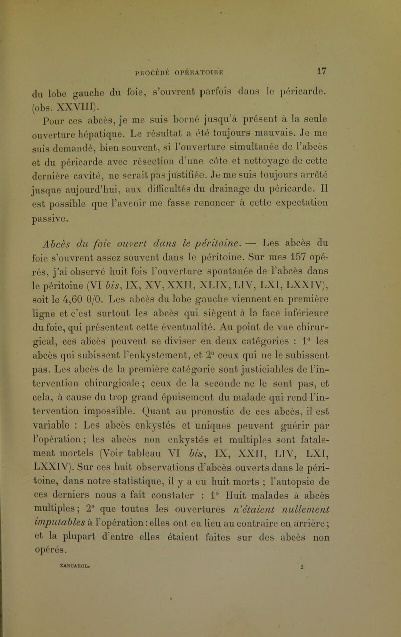 du lobe gauche du foie, s’ouvrent parfois dans le péricarde, (obs. XXVIII). Pour ces abcès, je me suis borné jusqu’à présent à la seule ouverture hépatique. Le résultat a été toujours mauvais. Je me suis demandé, bien souvent, si l’ouverture simultanée de l’abcès et du péricarde avec résection d’une côte et nettoyage de cette dernière cavité, ne serait pas justifiée. Je me suis toujours arreté jusque aujourd’hui, aux diflicultés du drainage du péricarde. Il est possible que l’avenir me fasse renoncer à cette expectation passive. Abcès du foie ouvert dans le péritoine. — Les abcès du foie s’ouvrent assez souvent dans le péritoine. Sur mes 157 opé- rés, j’ai observé huit fois l’ouverture spontanée de l’abcès dans le péritoine (VI bis, IX, XV, XXII, XLIX, LIV, LXI, LXXIV), soit le 4,60 0/0. Les abcès du lobe gauche viennent en première ligne et c’est surtout les abcès qui siègent à la face inférieure du foie, qui présentent cette éventualité. Au point de vue chirur- gical, ces abcès peuvent se diviser en deux catégories : 1° les abcès qui subissent l’enkystement, et 2° ceux qui ne le subissent pas. Les abcès de la première catégorie sont justiciables de l’in- tervention chirurgicale ; ceux de la seconde ne le sont pas, et cela, à cause du trop grand épuisement du malade qui rend l’in- tervention impossible. Quant au pronostic de ces abcès, il est variable : Les abcès enkystés et uniques peuvent guérir par l’opération ; les abcès non enkystés et multiples sont fatale- ment mortels (Voir tableau VI bis, IX, XXII, LIV, LXI, LXXIV). Sur ces huit observations d’abcès ouverts dans le péri- toine, dans notre statistique, il y a eu huit morts ; l’autopsie de ces derniers nous a fait constater : 1° Huit malades à abcès multiples; 2° que toutes les ouvertures n’étaient nullement imputables à l’opération : elles ont eu lieu au contraire en arrière ; et la plupart d’entre elles étaient faites sur des abcès non opérés. ZÀNCAHOL.