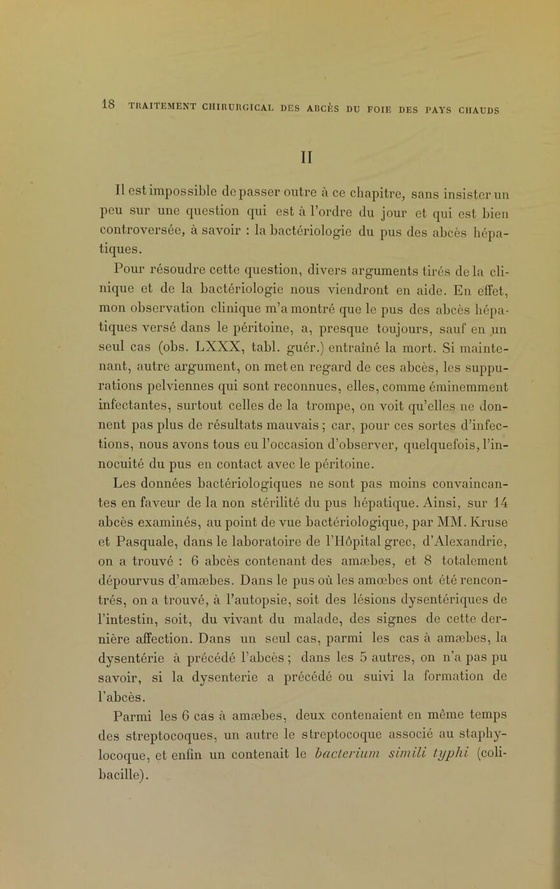 DES ABCÈS DU FOIE DES PAYS CHAUDS II Il est impossible dépasser outre à ce chapitre, sans insister un peu sur une question qui est à l’ordre du jour et qui est bien controversée, à savoir : la bactériologie du pus des abcès hépa- tiques. Pour résoudre cette question, divers arguments tirés de la cli- nique et de la bactériologie nous viendront en aide. En effet, mon observation clinique m’a montré que le pus des abcès hépa- tiques versé dans le péritoine, a, presque toujours, saut en un seul cas (obs. LXXX, tabl. guér.) entraîné la mort. Si mainte- nant, autre argument, on met en regard de ces abcès, les suppu- rations pelviennes qui sont reconnues, elles, comme éminemment infectantes, surtout celles de la trompe, on voit qu’elles ne don- nent pas plus de résultats mauvais ; car, pour ces sortes d’infec- tions, nous avons tous eu l’occasion d’observer, quelquefois, l’in- nocuité du pus en contact avec le péritoine. Les données bactériologiques ne sont pas moins convaincan- tes en faveur de la non stérilité du pus hépatique. Ainsi, sur J 4 abcès examinés, au point de vue bactériologique, par MM. Krusc et Pasquale, dans le laboratoire de l’Hôpital grec, d’Alexandrie, on a trouvé : 6 abcès contenant des amæbes, et 8 totalement dépourvus d’amæbes. Dans le pus où les amæbes ont été rencon- trés, on a trouvé, à l’autopsie, soit des lésions dysentériques de l’intestin, soit, du vivant du malade, des signes de cette der- nière affection. Dans un seul cas, parmi les cas à amæbes, la dysentérie à précédé l’abcès ; dans les 5 autres, on n’a pas pu savoir, si la dysenterie a précédé ou suivi la formation de l’abcès. Parmi les 6 cas à amæbes, deux contenaient en même temps des streptocoques, un autre le streptocoque associé au staphy- locoque, et enfin un contenait le bacterium simili typhi (coli- bacille).
