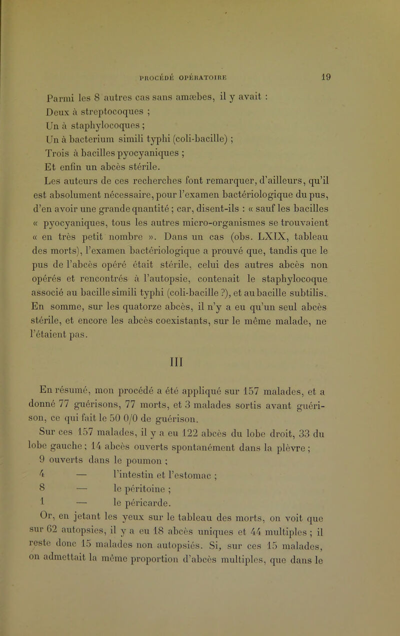 Parmi les 8 autres cas sans amæbes, il y avait : Deux à streptocoques ; Un à staphylocoques ; Un à bacterium simili typhi (coli-bacille) ; Trois à bacilles pyocyaniques ; Et enfin un abcès stérile. Les auteurs de ces recherches font remarquer, d’ailleurs, qu’il est absolument nécessaire, pour l’examen bactériologique du pus, d’en avoir une grande quantité ; car, disent-ils : « sauf les bacilles « pyocyaniques, tous les autres micro-organismes se trouvaient « en très petit nombre ». Dans un cas (obs. LXIX, tableau des morts), l’examen bactériologique a prouvé que, tandis que le pus de l’abcès opéré était stérile, celui des autres abcès non opérés et rencontrés à l’autopsie, contenait le staphylocoque associé au bacille simili typhi (coli-bacille ?), et au bacille subtilis. En somme, sur les quatorze abcès, il n’y a eu qu’un seul abcès stérile, et encore les abcès coexistants, sur le même malade, ne l’étaient pas. III En résumé, mon procédé a été appliqué sur 157 malades, et a donné 77 guérisons, 77 morts, et 3 malades sortis avant guéri- son, ce qui fait le 50 0/0 de guérison. Sur ces 157 malades, il y a eu 122 abcès du lobe droit, 33 du lobe gauche ; 14 abcès ouverts spontanément dans la plèvre ; 9 ouverts dans le poumon ; 4 — l’intestin et l’estomac ; 8 — le péritoine ; 1 — le péricarde. Or, en jetant les yeux sur le tableau des morts, on voit que sur 62 autopsies, il y a eu 18 abcès uniques et 44 multiples ; il reste donc 15 malades non autopsiés. Si, sur ces 15 malades, on admettait la même proportion d’abcès multiples, que dans le