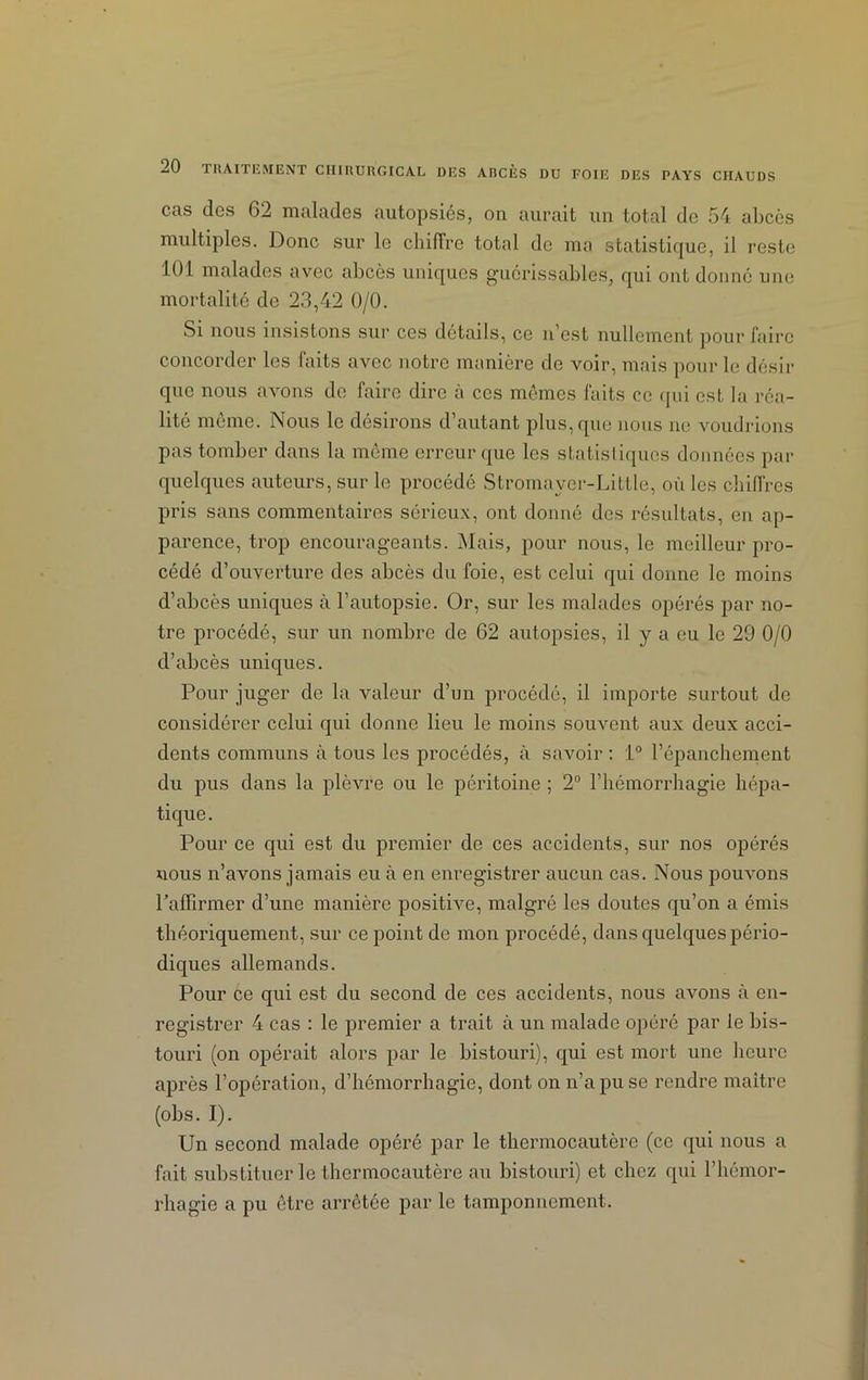 cas des 62 malades autopsiés, on aurait un total de 54 abcès multiples. Donc sur le chiffre total de ma statistique, il reste 101 malades avec abcès uniques guérissables, qui ont donné une mortalité de 23,42 0/0. Si nous insistons sur ces détails, ce n’est nullement pour faire concorder les faits avec notre manière de voir, mais pour le désir que nous avons de faire dire à ces mêmes faits ce qui est la réa- lité meme. Nous le desirons d’autant plus, que nous ne voudrions pas tomber dans la même erreur que les statistiques données par quelques auteurs, sur le procédé Stromayer-Little, où les chiffres pris sans commentaires sérieux, ont donné des résultats, en ap- parence, trop encourageants. Niais, pour nous, le meilleur pro- cédé d’ouverture des abcès du foie, est celui qui donne le moins d’abcès uniques à l’autopsie. Or, sur les malades opérés par no- tre procédé, sur un nombre de 62 autopsies, il y a eu le 29 0/0 d’abcès uniques. Pour juger de la valeur d’un procédé, il importe surtout de considérer celui qui donne lieu le moins souvent aux deux acci- dents communs à tous les procédés, à savoir : i° l’épanchement du pus dans la plèvre ou le péritoine ; 2° l’hémorrhagie hépa- tique. Pour ce qui est du premier de ces accidents, sur nos opérés nous n’avons jamais eu cà en enregistrer aucun cas. Nous pouvons l’affirmer d’une manière positive, malgré les doutes qu’on a émis théoriquement, sur ce point de mon procédé, dans quelques pério- diques allemands. Pour ce qui est du second de ces accidents, nous avons à en- registrer 4 cas : le premier a trait à un malade opéré par le bis- touri (on opérait alors par le bistouri), qui est mort une heure après l’opération, d’hémorrhagie, dont on n’a pu se rendre maître (obs. I). Un second malade opéré par le thermocautère (ce qui nous a fait substituer le thermocautère au bistouri) et chez qui l’hémor- rhagie a pu être arrêtée par le tamponnement.