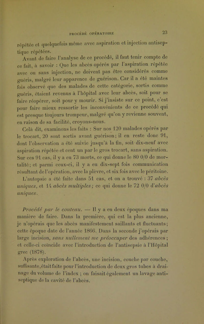 répétée et quelquefois même avec aspiration et injection antisep- tique répétées. Avant de faire l’analyse de ce procédé, il faut tenir compte de ce fait, à savoir : Que les abcès opérés par l’aspiration répétée avec ou sans injection, ne doivent pas être considérés comme g-uéris, malgré leur apparence de guérison. Car il a été maintes fois observé que des malades de cette catégorie, sortis comme guéris, étaient revenus à l’hôpital avec leur abcès, soit pour se faire réopérer, soit pour y mourir. Si j’insiste sur ce point, c’est pour faire mieux ressortir les inconvénients de ce procédé qui est presque toujours trompeur, malgré qu’on y revienne souvent, en raison de sa facilité, croyons-nous. Cela dit, examinons les faits : Sur nos 120 malades opérés par le trocart, 20 sont sortis avant guérison; il en reste donc 91, dont l’observation a été suivie jusqu’à la fin, soit dix-neuf avec aspiration répétée et cent un par le gros trocart, sans aspiration. Sur ces 91 cas, il y a eu 73 morts, ce qui donne le 80 0/0 de mor- talité; et parmi ceux-ci, il y a eu dix-sept fois communication résultant de l’opération, avec la plèvre, et six fois avec le péritoine. L’autopsie a été faite dans 51 cas, et on a trouvé : 37 abcès uniques, et 14 abcès multiples ; ce qui donne le 72 0/0 d'abcès uniques. Procédé par le couteau. — 11 y a eu deux époques dans ma manière de faire. Dans la première, qui est la plus ancienne, je n’opérais que les abcès manifestement saillants et fluctuants; cette époque date de l’année 1866. Dans la seconde j’opérais par large incision, sans nullement me préoccuper des adhérences ; et celle-ci coïncide avec l’introduction de l’antisepsie à l’Hôpital grec (1878). Après exploration de l’abcès, une incision, couche par couche, suffisante,était faite pour l’introduction de deux gros tubes à drai- nage du volume de l’index ; on faisait également un lavage anti- septique de la cavité de l’abcès.