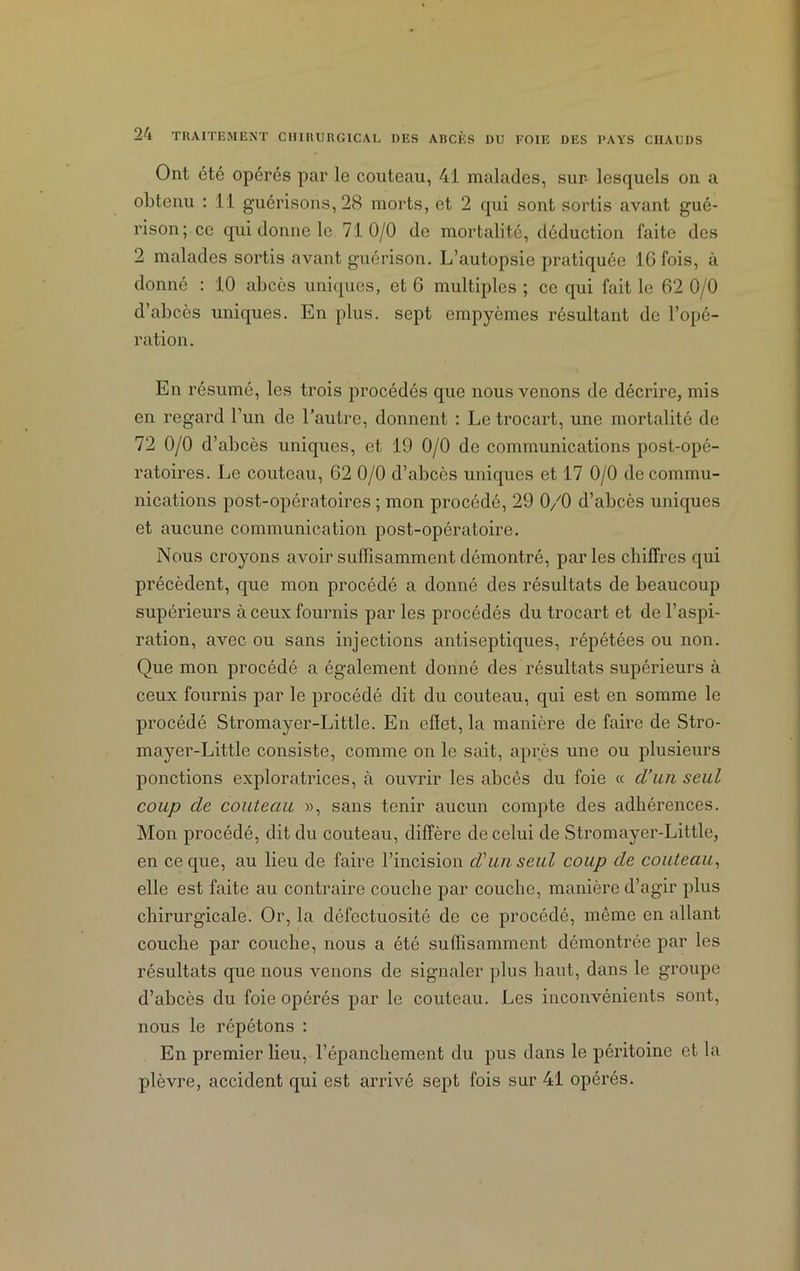 Ont été opérés par le couteau, 41 malades, sur- lesquels on a obtenu : 11 guérisons, 28 morts, et 2 qui sont sortis avant gué- rison; ce qui donne le 710/0 de mortalité, déduction faite des 2 malades sortis avant guérison. L’autopsie pratiquée 16 fois, à donné : 10 abcès uniques, et 6 multiples ; ce qui fait le 62 0/0 d’abcès uniques. En plus, sept empyèmes résultant de l’opé- ration. En résumé, les trois procédés que nous venons de décrire, mis en regard l’un de l’autre, donnent : Le trocart, une mortalité de 72 0/0 d’abcès uniques, et 19 0/0 de communications post-opé- ratoires. Le couteau, 62 0/0 d’abcès uniques et 17 0/0 de commu- nications post-opératoires ; mon procédé, 29 0/0 d’abcès uniques et aucune communication post-opératoire. Nous croyons avoir suffisamment démontré, parles chiffres qui précèdent, que mon procédé a donné des résultats de beaucoup supérieurs à ceux fournis par les procédés du trocart et de l’aspi- ration, avec ou sans injections antiseptiques, répétées ou non. Que mon procédé a également donné des résultats supérieurs à ceux fournis par le procédé dit du couteau, qui est en somme le procédé Stromayer-Little. En efïet, la manière de faire de Stro- mayer-Little consiste, comme on le sait, après une ou plusieurs ponctions exploratrices, à ouvrir les abcès du foie « d’un seul coup de couteau », sans tenir aucun compte des adhérences. Mon procédé, dit du couteau, diffère de celui de Stromayer-Little, en ce que, au lieu de faire l’incision d'un seul coup de couteau, elle est faite au contraire couche par couche, manière d’agir plus chirurgicale. Or, la défectuosité de ce procédé, même en allant couche par couche, nous a été suffisamment démontrée par les résultats que nous venons de signaler plus haut, dans le groupe d’abcès du foie opérés par le couteau. Les inconvénients sont, nous le répétons : En premier lieu, l’épanchement du pus dans le péritoine et la plèvre, accident qui est arrivé sept fois sur 41 opérés.