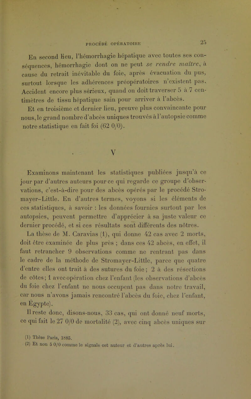 En second Heu, l’hémorrhagie hépatique avec toutes ses con- séquences, hémorrhagie dont on ne peut sc f ciiclt c vienti c, a cause du retrait inévitable du foie, après évacuation du pus, surtout lorsque les adhérences préopératoires n’existent pas. Accident encore plus sérieux, quand on doit traverser 5 à 7 cen- timètres de tissu hépatique sain pour arriver à l’abcès. Et en troisième et dernier lieu, preuve plus convaincante pour nous, le grand nombre d’abcès uniques trouvés à l’autopsie comme notre statistique en fait foi (62 0/0). V Examinons maintenant les statistiques publiées jusqu’à ce jour par d’autres auteurs pour ce qui regarde ce groupe d’obser- vations, c’est-à-dire pour des abcès opérés par le procédé Stro- mayer-Little. En d’autres termes, voyons si les éléments de ces statistiques, à savoir : les données fournies surtout par les autopsies, peuvent permettre d’apprécier à sa juste valeur ce dernier procédé, et si ces résultats sont différents des nôtres. La thèse de M. Caravias (1), qui donne 42 cas avec 2 morts, doit être examinée de plus près ; dans ces 42 abcès, en effet, il faut retrancher 9 observations comme ne rentrant pas dans le cadre de la méthode de Stromayer-Little, parce que quatre d’entre elles ont trait à des sutures du foie ; 2 à des résections de côtes; 1 avec opération chez l’enfant (les observations d’abcès du foie chez l’enfant ne nous occupent pas dans notre travail, car nous n’avons jamais rencontré l’abcès du foie, chez l’enfant, en Égypte). Il reste donc, disons-nous, 33 cas, qui ont donné neuf morts, ce qui fait le 27 0/0 de mortalité (2), avec cinq abcès uniques sur (1) Thèse Paris, 1585.