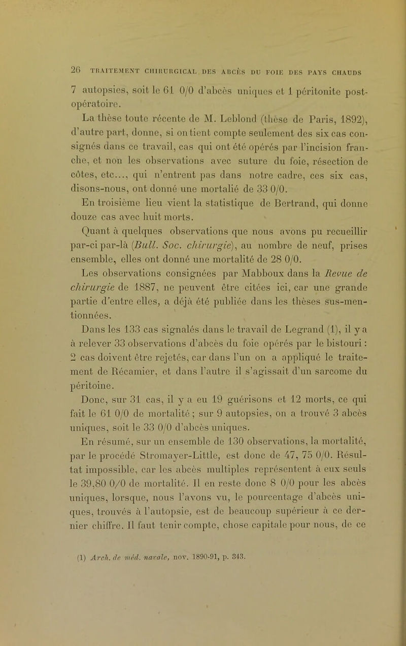 7 autopsies, soit le 61 0/0 d’abcès uniques et 1 péritonite post- opératoire. La thèse toute récente de M. Leblond (thèse de Paris, 1892), d’autre part, donne, si on tient compte seulement des six cas con- signés dans ce travail, cas qui ont été opérés par l’incision fran- che, et non les observations avec suture du foie, résection de côtes, etc..., qui n’entrent pas dans notre cadre, ces six cas, disons-nous, ont donné une mortalié de 33 0/0. En troisième lieu vient la statistique de Bertrand, qui donne douze cas avec huit morts. Quant à quelques observations que nous avons pu recueillir par-ci par-là [Bull. Soc. chirurgie), au nombre de neuf, prises ensemble, elles ont donné une mortalité de 28 0/0. Les observations consignées par Mabboux dans la Revue de chirurgie de 1887, ne peuvent être citées ici, car une grande partie d’entre elles, a déjà été publiée dans les thèses sus-men- tionnées. Dans les 133 cas signalés dans le travail de Legrand (1), il y a à relever 33 observations d’abcès du foie opérés par le bistouri : 2 cas doivent être rejetés, car dans l’un on a appliqué le traite- ment de Récamier, et dans l’autre il s’agissait d’un sarcome du péritoine. Donc, sur 31 cas, il y a eu 19 guérisons et 12 morts, ce qui fait le 61 0/0 de mortalité ; sur 9 autopsies, on a trouvé 3 abcès uniques, soit le 33 0/0 d’abcès uniques. En résumé, sur un ensemble de 130 observations, la mortalité, par le procédé Stromayer-Littlc, est donc de 47, 75 0/0. Résul- tat impossible, car les abcès multiples représentent à eux seuls le 39,80 0/0 de mortalité. 11 en reste donc 8 0/0 pour les abcès uniques, lorsque, nous l’avons vu, le pourcentage d’abcès uni- ques, trouvés à l’autopsie, est de beaucoup supérieur à ce der- nier chiffre. 11 faut tenir compte, chose capitale pour nous, de ce (1) Aroh. de mèd. navale, nov. 1890-91, p. 348.