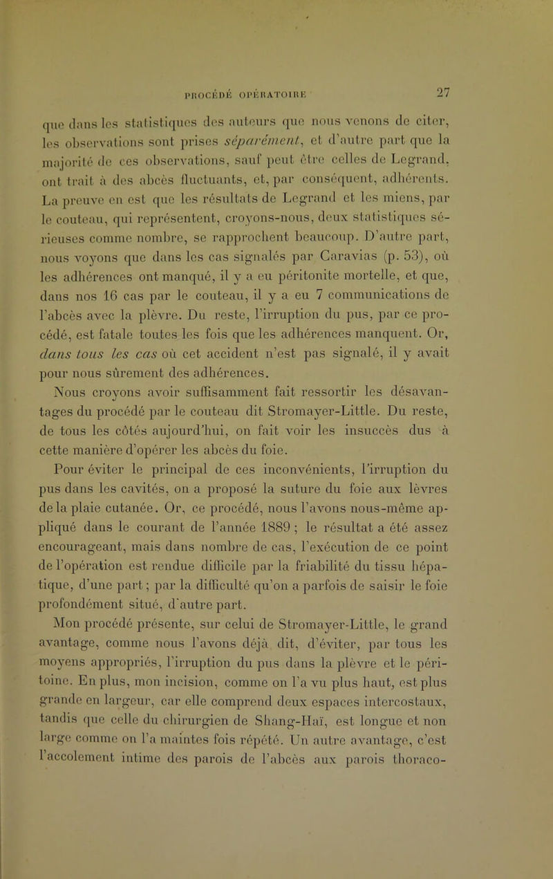 que dans les statistiques des auteurs que nous venons de citer, les observations sont prises séparément, et, d’autre part que la majorité de ces observations, sauf peut être celles de Legrand, ont trait à des abcès fluctuants, et, par conséquent, adhérents. La preuve en est que les résultats de Legrand et les miens, par le couteau, qui représentent, croyons-nous, deux statistiques sé- rieuses comme nombre, se rapprochent beaucoup. D’autre part, nous voyons que dans les cas signalés par Caravias (p. 53), où les adhérences ont manqué, il y a eu péritonite mortelle, et que, dans nos 16 cas par le couteau, il y a eu 7 communications de l’abcès avec la plèvre. Du reste, l’irruption du pus, par ce pro- cédé, est fatale toutes les fois que les adhérences manquent. Or, dans tous les cas où cet accident n’est pas signalé, il y avait pour nous sûrement des adhérences. Nous croyons avoir suffisamment fait ressortir les désavan- tages du procédé par le couteau dit Stromayer-Little. Du reste, de tous les côtés aujourd'hui, on fait voir les insuccès dus à cette manière d’opérer les abcès du foie. Pour éviter le principal de ces inconvénients, l’irruption du pus dans les cavités, on a proposé la suture du foie aux lèvres delà plaie cutanée. Or, ce procédé, nous l’avons nous-même ap- pliqué dans le courant de l’année 1889 ; le résultat a été assez encourageant, mais dans nombre de cas, l’exécution de ce point de l’opération est rendue difficile par la friabilité du tissu hépa- tique, d’une part ; par la difficulté qu’on a parfois de saisir le foie profondément situé, d’autre part. Mon procédé présente, sur celui de Stromayer-Little, le grand avantage, comme nous l’avons déjà dit, d’éviter, par tous les moyens appropriés, l’irruption du pus dans la plèvre et le péri- toine. En plus, mon incision, comme on l’a vu plus haut, est plus grande en largeur, car elle comprend deux espaces intercostaux, tandis que celle du chirurgien de Shang-Haï, est longue et non large comme on l’a maintes fois répété. Un autre avantage, c’est 1 accolcmont intime des parois de l’abcès aux parois thoraco-