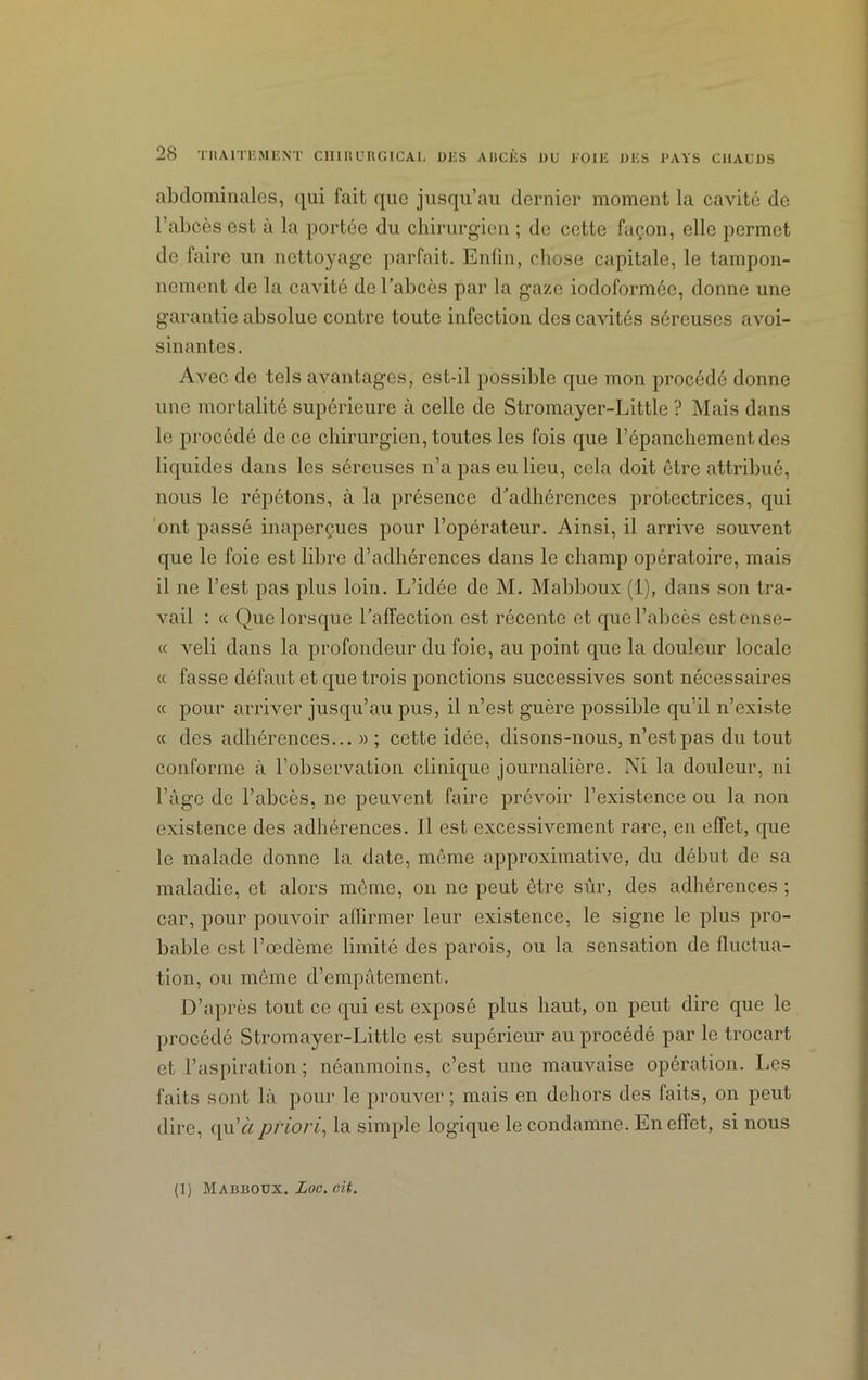 abdominales, <]ui fait que jusqu’au dernier moment la cavité de l’abcès est à la portée du chirurgien ; de cette façon, elle permet de faire un nettoyage parfait. Enfin, chose capitale, le tampon- nement de la cavité de l’abcès par la gaze iodoformée, donne une garantie absolue contre toute infection des cavités séreuses avoi- sinantes. Avec de tels avantages, est-il possible que mon procédé donne une mortalité supérieure à celle de Stromayer-Little ? Mais dans le procédé de ce chirurgien, toutes les fois que l’épanchement, des liquides dans les séreuses n’a pas eu lieu, cela doit être attribué, nous le répétons, à la présence d’adhérences protectrices, qui ont passé inaperçues pour l’opérateur. Ainsi, il arrive souvent que le foie est libre d’adhérences dans le champ opératoire, mais il ne l’est pas plus loin. L’idée de M. Mabboux (1), dans son tra- vail : « Que lorsque l’affection est récente et que l’abcès estense- « veli dans la profondeur du foie, au point que la douleur locale « fasse défaut et que trois ponctions successives sont nécessaires « pour arriver jusqu’au pus, il n’est guère possible qu’il n’existe « des adhérences...»; cette idée, disons-nous, n’est pas du tout conforme à l’observation clinique journalière. Ni la douleur, ni l’âge de l’abcès, ne peuvent faire prévoir l’existence ou la non existence des adhérences. 11 est excessivement rare, en effet, que le malade donne la date, même approximative, du début de sa maladie, et alors môme, on ne peut être sûr, des adhérences ; car, pour pouvoir affirmer leur existence, le signe le plus pro- bable est l’œdème limité des parois, ou la sensation de fluctua- tion, ou môme d’empâtement. D’après tout ce qui est exposé plus haut, on peut dire que le procédé Stromayer-Little est supérieur au procédé par le trocart et l’aspiration ; néanmoins, c’est une mauvaise opération. Les faits sont là pour le prouver; mais en dehors des laits, on peut dire, qu’à priori, la simple logique le condamne. En effet, si nous (1) Mabboux. Loc. cit.