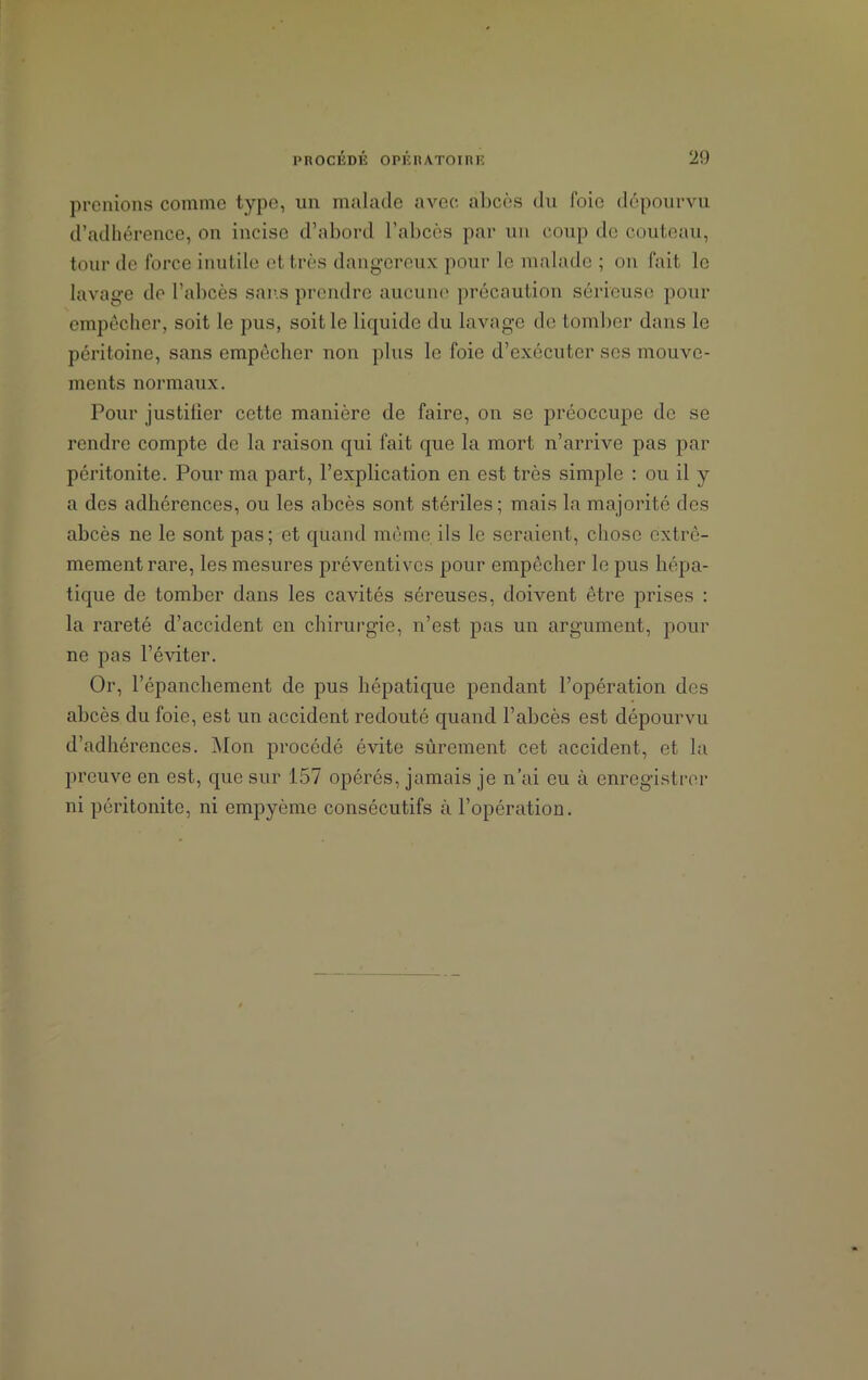 prenions comme type, un malade avec abcès du foie dépourvu d’adhérence, on incise d’abord l’abcès par un coup de couteau, tour de force inutile et très dangereux pour le malade ; on fait le lavage de l’abcès sans prendre aucune précaution sérieuse pour empêcher, soit le pus, soit le liquide du lavage de tomber dans le péritoine, sans empêcher non plus le foie d’exécuter ses mouve- ments normaux. Pour justifier cette manière de faire, on se préoccupe de se rendre compte de la raison qui fait que la mort n’arrive pas par péritonite. Pour ma part, l’explication en est très simple : ou il y a des adhérences, ou les abcès sont stériles; mais la majorité des abcès ne le sont pas; et quand même, ils le seraient, chose extrê- mement rare, les mesures préventives pour empêcher le pus hépa- tique de tomber dans les cavités séreuses, donnent être prises : la rareté d’accident en chirurgie, n’est pas un argument, pour ne pas l’éviter. Or, l’épanchement de pus hépatique pendant l’opération des abcès du foie, est un accident redouté quand l’abcès est dépourvu d’adhérences. Mon procédé évite sûrement cet accident, et la preuve en est, que sur 157 opérés, jamais je n’ai eu à enregistrer ni péritonite, ni ompyème consécutifs à l’opération.