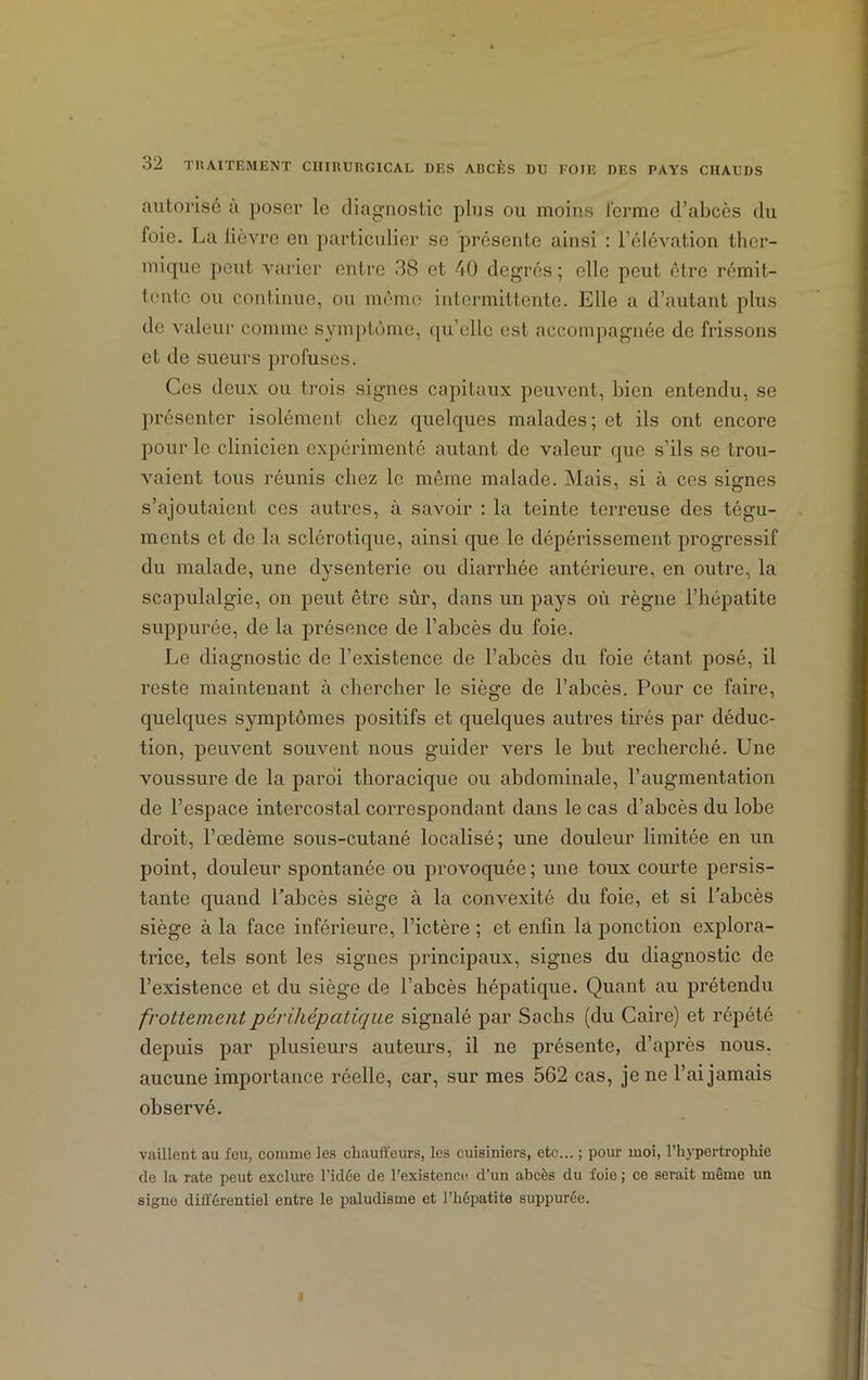 autorisé a poser le diagnostic plus ou moins ferme d’abcès du foie. La lièvre en particulier se présente ainsi : l’élévation ther- mique peut varier entre 38 et 40 degrés ; elle peut être rémit- tente ou continue, ou même intermittente. Elle a d’autant plus de valeur comme symptôme, qu’elle est accompagnée de frissons et de sueurs profuses. Ces deux ou trois signes capitaux peuvent, bien entendu, se présenter isolément chez quelques malades ; et ils ont encore pour le clinicien expérimenté autant de valeur que s’ils se trou- vaient tous réunis chez le même malade. Mais, si à ces signes s’ajoutaient ces autres, à savoir : la teinte terreuse des tégu- ments et de la sclérotique, ainsi que le dépérissement progressif du malade, une dysenterie ou diarrhée antérieure, en outre, la scapulalgie, on peut être sûr, dans un pays où règne l’hépatite suppurée, de la présence de l’abcès du foie. Le diagnostic de l’existence de l’abcès du foie étant posé, il reste maintenant à chercher le siège de l’abcès. Pour ce faire, quelques symptômes positifs et quelques autres tirés par déduc- tion, peuvent souvent nous guider vers le but recherché. Une voussure de la paroi thoracique ou abdominale, l’augmentation de l’espace intercostal correspondant dans le cas d’abcès du lobe droit, l’œdème sous-cutané localisé; une douleur limitée en un point, douleur spontanée ou provoquée; une toux courte persis- tante quand l’abcès siège à la convexité du foie, et si l’abcès siège à la face inférieure, l’ictère ; et enfin la ponction explora- trice, tels sont les signes principaux, signes du diagnostic de l’existence et du siège de l’abcès hépatique. Quant au prétendu frottementpérihépatique signalé par Sachs (du Caire) et répété depuis par plusieurs auteurs, il ne présente, d’après nous, aucune importance réelle, car, sur mes 562 cas, je ne l’ai jamais observé. vaillent au feu, comme les chauffeurs, les cuisiniers, etc... ; pour moi, l’hypertrophie de la rate peut exclure l’idée de l’existence d’un abcès du foie ; ce serait même un signe différentiel entre le paludisme et l’hépatite suppurée. I
