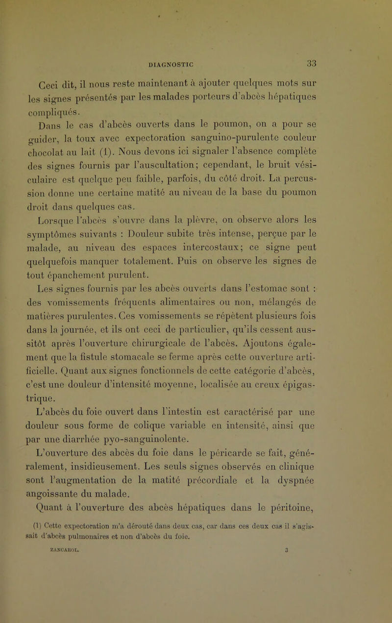 Ceci dit, il nous reste maintenant à ajouter quelques mots sur les signes présentés par les malades porteurs d’abcès hépatiques compliqués. Dans le cas d’abcès ouverts dans le poumon, on a pour se guider, la toux avec expectoration sanguino-purulente couleur chocolat au lait (1). Nous devons ici signaler l’absence complète des signes fournis par l’auscultation; cependant, le bruit vési- culaire est quelque peu faible, parfois, du côté droit. La percus- sion donne une certaine matité au niveau de la base du poumon droit dans quelques cas. Lorsque l’abcès s’ouvre dans la plèvre, on observe alors les symptômes suivants : Douleur subite très intense, perçue par le malade, au niveau des espaces intercostaux; ce signe peut quelquefois manquer totalement. Puis on observe les signes de tout épanchement purulent. Les signes fournis par les abcès ouverts dans l’estomac sont : des vomissements fréquents alimentaires ou non, mélangés de matières purulentes. Ces vomissements se répètent plusieurs fois dans la journée, et ils ont ceci de particulier, qu’ils cessent aus- sitôt après l’ouverture chirurgicale de l’abcès. Ajoutons égale- ment que la fistule stomacale se ferme après cette ouverture arti- ficielle. Quant aux signes fonctionnels de cette catégorie d’abcès, c’est une douleur d’intensité moyenne, localisée au creux épigas- trique . L’abcès du foie ouvert dans l’intestin est caractérisé par une douleur sous forme de colique variable en intensité, ainsi que par une diarrhée pyo-sanguinolente. L’ouverture des abcès du foie dans le péricarde se fait, géné- ralement, insidieusement. Les seuls signes observés en clinique sont l’augmentation de la matité précordiale et la dyspnée angoissante du malade. Quant à l’ouverture des abcès hépatiques dans le péritoine, (1) Cette expectoration m’a dérouté dans deux cas, car dans ces deux cas il s’agis- sait d'abcès pulmonaires et non d’abcès du foie. ZANCAHOI. 3