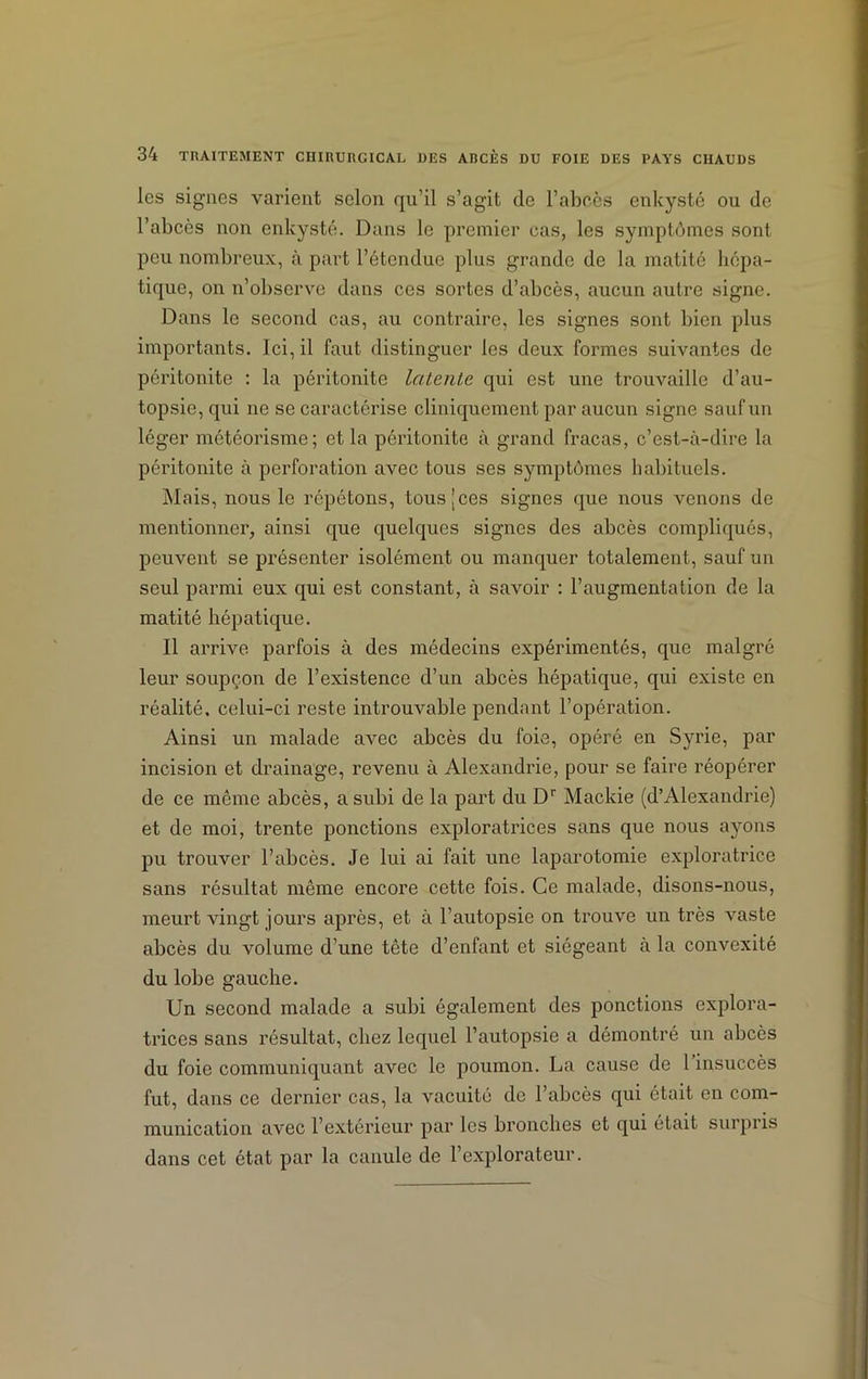 les signes varient selon qu’il s’agit de l’abcès enkysté ou de l’abcès non enkysté. Dans le premier cas, les symptômes sont peu nombreux, à part l’étendue plus grande de la matité hépa- tique, on n’observe dans ces sortes d’abcès, aucun autre signe. Dans le second cas, au contraire, les signes sont bien plus importants. Ici, il faut distinguer les deux formes suivantes de péritonite : la péritonite latente qui est une trouvaille d’au- topsie, qui ne se caractérise cliniquement par aucun signe sauf un léger météorisme; et la péritonite à grand fracas, c’est-à-dire la péritonite à perforation avec tous ses symptômes habituels. Mais, nous le répétons, tous [ces signes que nous venons de mentionner, ainsi que quelques signes des abcès compliqués, peuvent se présenter isolément ou manquer totalement, sauf un seul parmi eux qui est constant, à savoir : l’augmentation de la matité hépatique. Il arrive parfois à des médecins expérimentés, que malgré leur soupçon de l’existence d’un abcès hépatique, qui existe en réalité, celui-ci reste introuvable pendant l’opération. Ainsi un malade avec abcès du foie, opéré en Syrie, par incision et drainage, revenu à Alexandrie, pour se faire réopérer de ce même abcès, a subi de la part du Dr Mackie (d’Alexandrie) et de moi, trente ponctions exploratrices sans que nous ayons pu trouver l’abcès. Je lui ai fait une laparotomie exploratrice sans résultat même encore cette fois. Ce malade, disons-nous, meurt vingt jours après, et à l’autopsie on trouve un très vaste abcès du volume d’une tête d’enfant et siégeant à la convexité du lobe gauche. Un second malade a subi également des ponctions explora- trices sans résultat, chez lequel l’autopsie a démontré un abcès du foie communiquant avec le poumon. La cause de 1 insuccès fut, dans ce dernier cas, la vacuité de l’abcès qui était en com- munication avec l’extérieur par les bronches et qui était surpris dans cet état par la canule de l’explorateur.