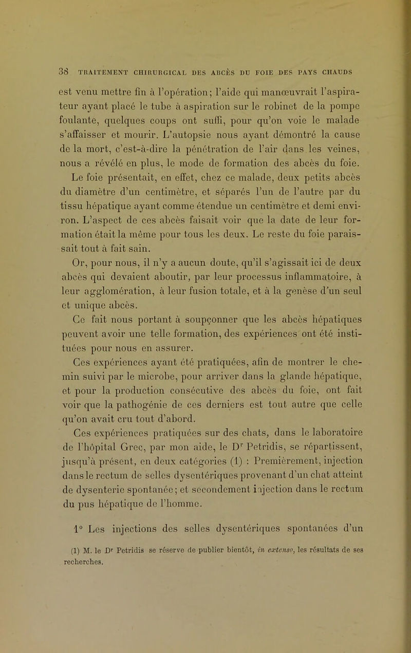 est venu mettre fin à l’opération; l’aide qui manœuvrait l’aspira- teur ayant placé le tube à aspiration sur le robinet de la pompe foulante, quelques coups ont suffi, pour qu’on voie le malade s’affaisser et mourir. L’autopsie nous ayant démontré la cause de la mort, c’est-à-dire la pénétration de l'air dans les veines, nous a révélé en plus, le mode de formation des abcès du foie. Le foie présentait, en effet, chez ce malade, deux petits abcès du diamètre d’un centimètre, et séparés l’un de l’autre par du tissu hépatique ayant comme étendue un centimètre et demi envi- ron. L’aspect de ces abcès faisait voir que la date de leur for- mation était la même pour tous les deux. Le reste du foie parais- sait tout à fait sain. Or, pour nous, il n’y a aucun doute, qu’il s’agissait ici de deux abcès qui devaient aboutir, par leur processus inflammatoire, à leur agglomération, à leur fusion totale, et à la genèse d’un seul et unique abcès. Ce fait nous portant à soupçonner que les abcès hépatiques peuvent avoir une telle formation, des expériences ont été insti- tuées pour nous en assurer. Ces expériences ayant été pratiquées, afin de montrer le che- min suivi par le microbe, pour arriver dans la glande hépatique, et pour la production consécutive des abcès du foie, ont fait voir que la pathogénie de ces derniers est tout autre que celle qu’on avait cru tout d’abord. Ces expériences pratiquées sur des chats, dans le laboratoire de l’hôpital Grec, par mon aide, le Dr Petridis, se répartissent, jusqu’à présent, en deux catégories (1) : Premièrement, injection dans le rectum de selles dysentériques provenant d’un chat atteint de dysenterie spontanée; et secondement i ijection dans le rectum du pus hépatique de l’homme. 1° Les injections des selles dysentériques spontanées d’un (1) M. le JDr Petridis se réserve de publier bientôt, in extenso, les résultats de ses recherches.