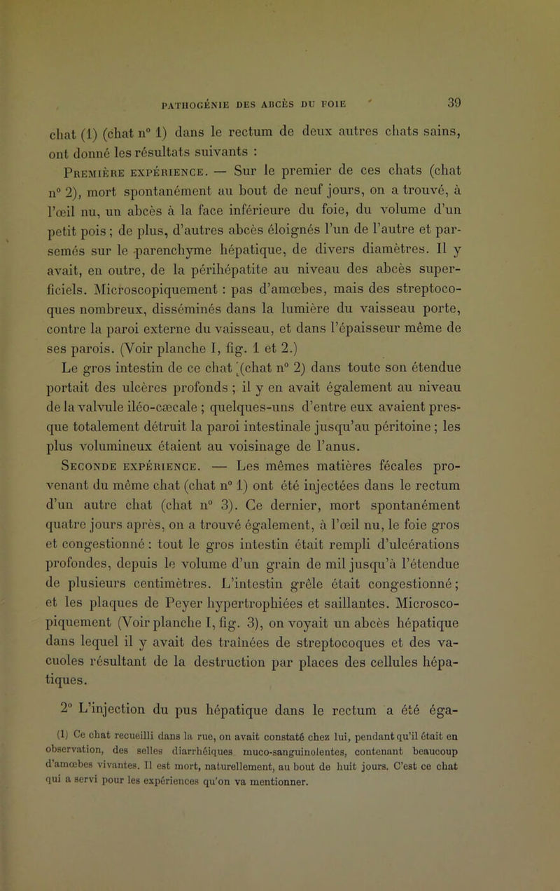 chat (1) (chat n° 1) dans le rectum de deux autres chats sains, ont donné les résultats suivants : Première expérience. — Sur le premier de ces chats (chat n° 2), mort spontanément au bout de neuf jours, on a trouvé, à l’œil nu, un abcès à la face inférieure du foie, du volume d’un petit pois ; de plus, d’autres abcès éloignés l’un de l’autre et par- semés sur le parenchyme hépatique, de divers diamètres. Il y avait, en outre, de la périhépatite au niveau des abcès super- ficiels. Microscopiquement : pas d’amœbes, mais des streptoco- ques nombreux, disséminés dans la lumière du vaisseau porte, contre la paroi externe du vaisseau, et dans l’épaisseur même de ses parois. (Voir planche I, fig. 1 et 2.) Le gros intestin de ce chat '(chat n° 2) dans toute son étendue portait des ulcères profonds ; il y en avait également au niveau de la valvule iléo-cæcale ; quelques-uns d’entre eux avaient pres- que totalement détruit la paroi intestinale jusqu’au péritoine ; les plus volumineux étaient au voisinage de l’anus. Seconde expérience. — Les mêmes matières fécales pro- venant du même chat (chat n° 1) ont été injectées dans le rectum d’un autre chat (chat n° 3). Ce dernier, mort spontanément quatre jours après, on a trouvé également, à l’œil nu, le foie gros et congestionné : tout le gros intestin était rempli d’ulcérations profondes, depuis le volume d’un grain de mil jusqu’à l’étendue de plusieurs centimètres. L’intestin grêle était congestionné; et les plaques de Peyer hypertrophiées et saillantes. Microsco- piquement (Voir planche I, fig. 3), on voyait un abcès hépatique dans lequel il y avait des traînées de streptocoques et des va- cuoles résultant de la destruction par places des cellules hépa- tiques. 2° L’injection du pus hépatique dans le rectum a été éga- (1) Ce chat recueilli dans la rue, on avait constaté chez lui, pendant qu’il était en observation, des selles diarrhéiques muco-sanguinolentes, contenant beaucoup d’amœbes vivantes. Tl est mort, naturellement, au bout de huit jours. C’est ce chat qui a servi pour les expériences qu’on va mentionner.