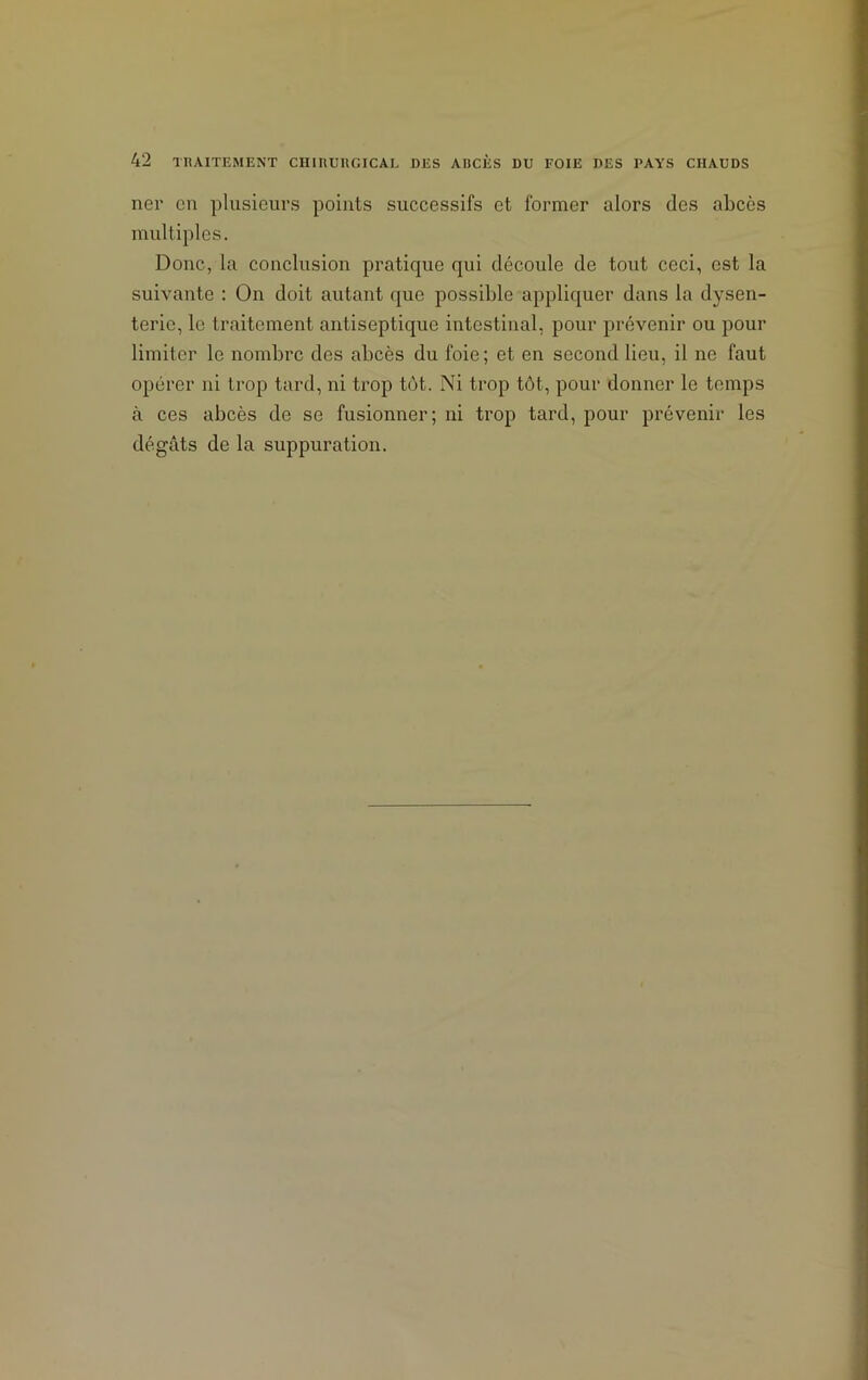 ner en plusieurs points successifs et former alors (les abcès multiples. Donc, la conclusion pratique qui découle de tout ceci, est la suivante : On doit autant que possible appliquer dans la dysen- terie, le traitement antiseptique intestinal, pour prévenir ou pour limiter le nombre des abcès du foie; et en second lieu, il ne faut opérer ni trop tard, ni trop tôt. Ni trop tôt, pour donner le temps à ces abcès de se fusionner; ni trop tard, pour prévenir les dégâts de la suppuration.