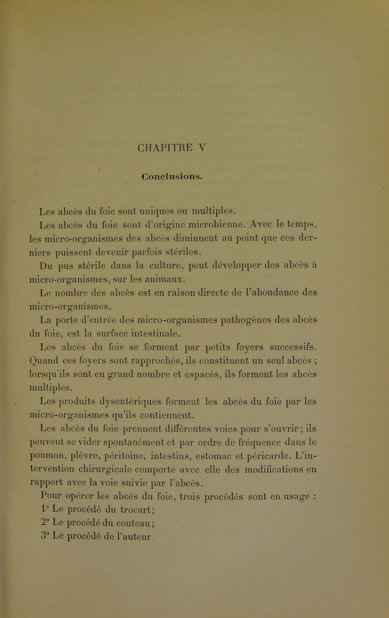 Conclusions. Les abcès du foie sont uniques ou multiples. Les abcès du foie sont d’origine microbienne. Avec le temps, les micro-organismes des abcès diminuent au point que ces der- niers puissent devenir parfois stériles. Du pus stérile dans la culture, peut développer des abcès à micro-organismes, sur les animaux. Le nombre des abcès est en raison directe de l’abondance des micro-organismes. La porte d’entrée des micro-organismes pathogènes des abcès du foie, est la surface intestinale. Les abcès du foie se forment par petits foyers successifs. Quand ces foyers sont rapprochés, ils constituent un seul abcès ; lorsqu'ils sont en grand nombre et espacés, ils forment les abcès multiples. Les produits dysentériques forment les abcès du foie par les micro-organismes qu’ils contiennent. Les abcès du foie prennent différentes voies pour s’ouvrir ; ils peuvent se vider spontanément et par ordre de fréquence dans le poumon, plèvre, péritoine, intestins, estomac et péricarde. L’in- tervention chirurgicale comporte avec elle des modifications en rapport avec la voie suivie par l’abcès. Pour opérer les abcès du foie, trois procédés sont en usage : 1° Le procédé du trocart; 2° Le procédé du couteau ; 3° Le procédé de l’auteur.