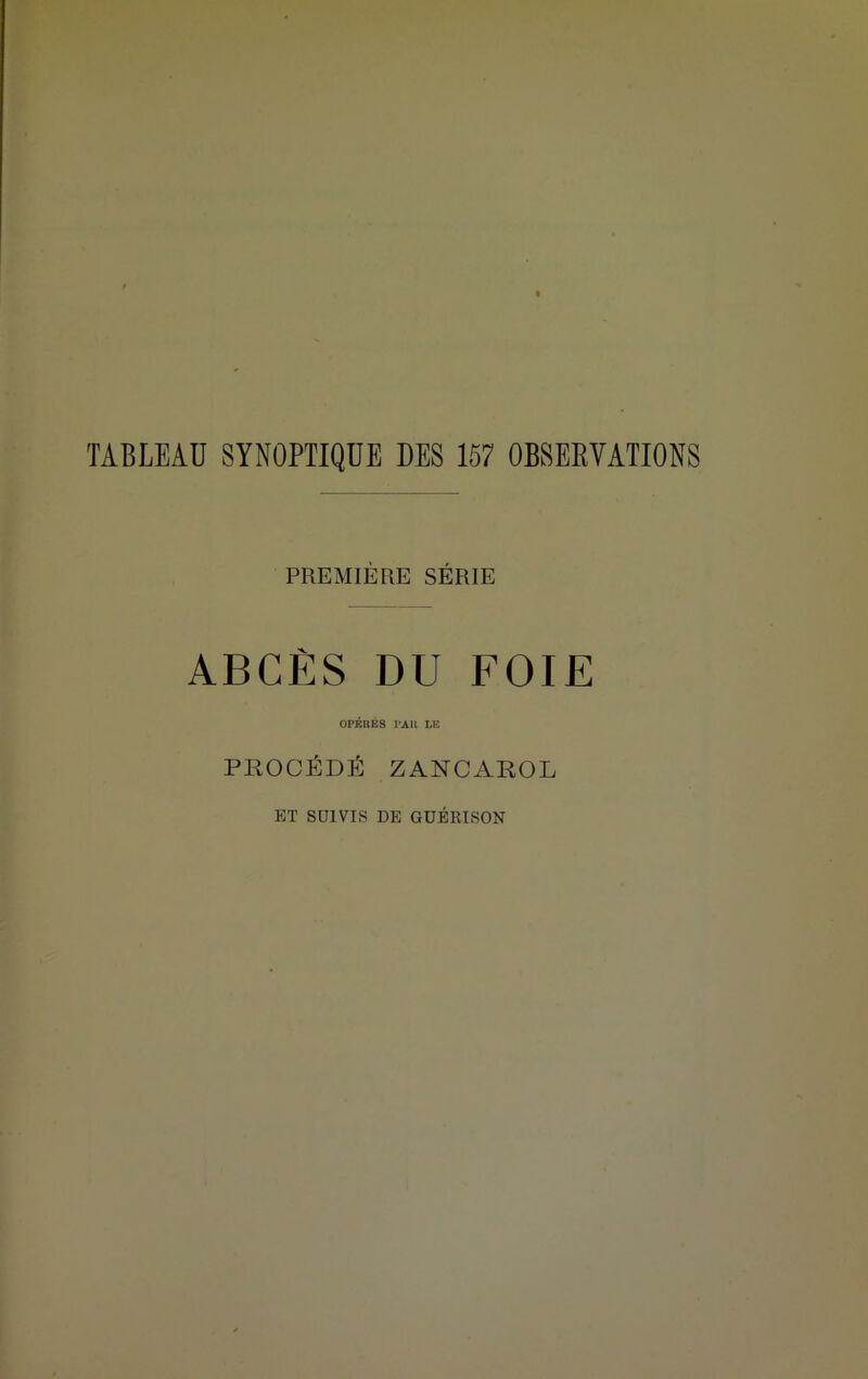 TABLEAU SYNOPTIQUE DES 157 OBSERVATIONS PREMIÈRE SÉRIE ABCÈS DU FOIE OPÉRÉS PAH LE PROCÉDÉ ZANCAROL ET SUIVIS DE GUÉRISON