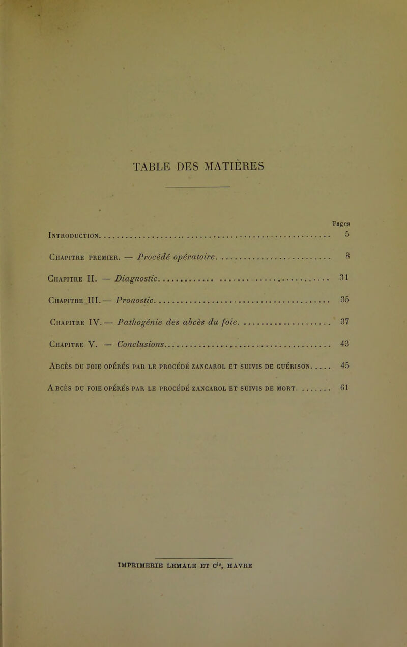 TABLE DES MATIÈRES Pages Introduction 5 Chapitre premier. — Procédé opératoire 8 Chapitre II. — Diagnostic 31 Chapitre III.— Pronostic 35 Chapitre IV. — Pathogénie des abcès du foie 37 Chapitre V. — Conclusions 43 Abcès du foie opérés par le procédé zancarol et suivis de guérison 45 Abcès du foie opérés par le procédé zancarol et suivis de mort 61 IMPRIMERIE LEMALE ET Oio, HAVRE