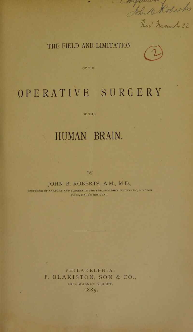 THE FIELD AND LIMITATION OF THE OPERATIVE SURGERY OF THE HUMAN BRAIN. BY JOHN B. ROBERTS, A.M., M.D., PROFESSOR OF ANATOMY AND SURGERY IN THE PHILADELPHIA POLYCLINIC, SURGEON TO ST. MARY’S HOSPITAL. PHILADELPHIA: P. BLAKISTON, SON & CO., 1012 WALNUT STREET. I885.