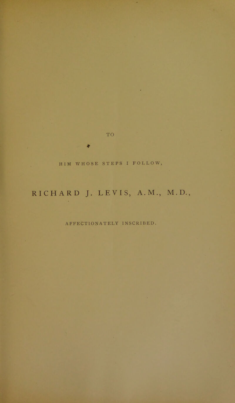 TO * HIM WHOSE STEPS I FOLLOW, RICHARD J. LEVIS, A.M., M.D. AFFECTIONATELY INSCRIBED.
