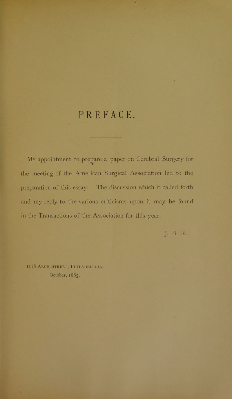 PREFACE. My appointment to prepare a paper on Cerebral Surgery for the meeting of the American Surgical Association led to the preparation of this essay. The discussion which it called forth and my reply to the various criticisms upon it may be found in the Transactions of the Association for this year. J. B. R. iiiS Arch Street, Philadelphia, October, 1S85.