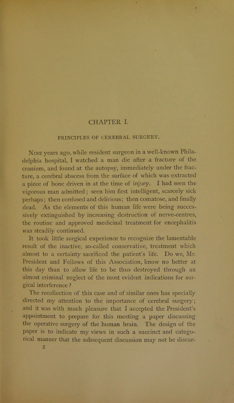 CHAPTER I. PRINCIPLES OF CEREBRAL SURGERY. Nine years ago, while resident surgeon in a well-known Phila- delphia hospital, I watched a man die after a fracture of the cranium, and found at the autopsy, immediately under the frac- ture, a cerebral abscess from the surface of which was extracted a piece of bone driven in at the time of injury. I had seen the vigorous man admitted; seen him first intelligent, scarcely sick perhaps; then confused and delirious; then comatose, and finally dead. As the elements of this human life were being succes- sively extinguished by increasing destruction of nerve-centres, the routine and approved medicinal treatment for encephalitis was steadily continued. It took little surgical experience to recognize the lamentable result of the inactive, so-called conservative, treatment which almost to a certainty sacrificed the patient’s life. Do we, Mr. President and Fellows of this Association, know no better at this day than to allow life to be thus destroyed through an almost criminal neglect of the most evident indications for sur- gical interference ? The recollection of this case and of similar ones has specially directed my attention to the importance of cerebral surgery; and it was with much pleasure that I accepted the President’s appointment to prepare for this meeting a paper discussing the operative surgery of the human brain. The design of the paper is to indicate my views in such a succinct and catego- rical manner that the subsequent discussion may not be discur-