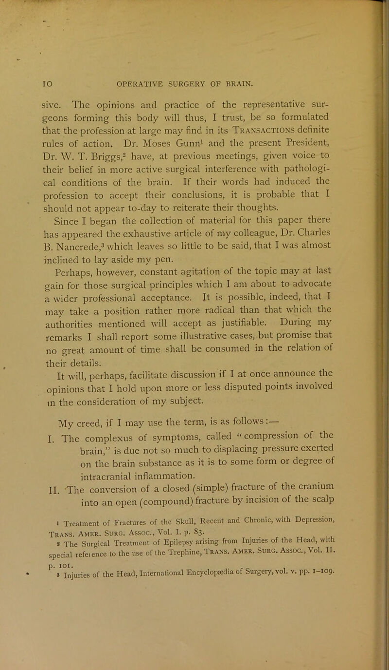 sive. The opinions and practice of the representative sur- geons forming this body will thus, I trust, be so formulated that the profession at large may find in its Transactions definite rules of action. Dr. Moses Gunn1 and the present President, Dr. W. T. Briggs,2 have, at previous meetings, given voice to their belief in more active surgical interference with pathologi- cal conditions of the brain. If their words had induced the profession to accept their conclusions, it is probable that I should not appear to-day to reiterate their thoughts. Since I began the collection of material for this paper there has appeared the exhaustive article of my colleague, Dr. Charles B. Nancrede,3 which leaves so little to be said, that I was almost inclined to lay aside my pen. Perhaps, however, constant agitation of the topic may at last gain for those surgical principles which I am about to advocate a wider professional acceptance. It is possible, indeed, that I may take a position rather more radical than that which the authorities mentioned will accept as justifiable. During my remarks I shall report some illustrative cases, but promise that no great amount of time shall be consumed in the relation of their details. It will, perhaps, facilitate discussion if I at once announce the opinions that I hold upon more or less disputed points involved in the consideration of my subject. My creed, if I may use the term, is as follows j The complexus of symptoms, called “ compression of the brain,” is due not so much to displacing pressure exerted on the brain substance as it is to some form or degree of intracranial inflammation. j j Xhe conversion of a closed (simple) fracture of the cranium into an open (compound) fracture by incision of the scalp 1 Treatment of Fractures of the Skull, Recent and Chronic, with Depression, Trans. Amer. Surg. Assoc., Vol. I. p. 83. 2 The Surgical Treatment of Epilepsy arising from Injuries of the Head, with special refeience to the use of the Trephine, Trans. Amer. Surg. Assoc., Vol. II. p. 101.