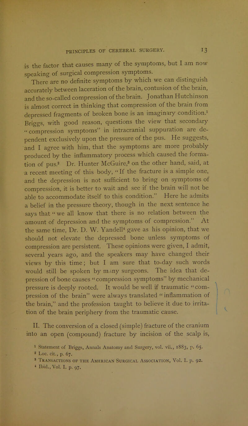 is the factor that causes many of the symptoms, but I am now speaking of surgical compression symptoms. There are no definite symptoms by which we can distinguish accurately between laceration of the brain, contusion of the brain, and the so-called compression of the brain. Jonathan Hutchinson is almost correct in thinking that compression of the brain from depressed fragments of broken bone is an imaginary condition.1 Briggs, with good reason, questions the view that secondary “compression symptoms” in intracranial suppuration are de- pendent exclusively upon the pressure of the pus. He suggests, and I agree with him, that the symptoms are more probably produced by the inflammatory process which caused the forma- tion of pus.2 Dr. Hunter McGuire,3 on the other hand, said, at a recent meeting of this body, “If the fracture is a simple one, and the depression is not sufficient to bring on symptoms of compression, it is better to wait and see if the brain will not be able to accommodate itself to this condition.” Here he admits a belief in the pressure theory, though in the next sentence he says that “ we all know that there is no relation between the amount of depression and the symptoms of compression.” At the same time, Dr. D. W. Yandell4 gave as his opinion, that we should not elevate the depressed bone unless symptoms of compression are persistent. These opinions were given, I admit, several years ago, and the speakers may have changed their views by this time; but I am sure that to-day such words would still be spoken by many surgeons. The idea that de- pression of bane causes “compression symptoms” by mechanical pressure is deeply rooted. It would be well if traumatic “com- pression of the brain” were always translated “ inflammation of the brain,” and the profession taught to believe it due to irrita- tion of the brain periphery from the traumatic cause. II. The conversion of a closed (simple) fracture of the cranium into an open (compound) fracture by incision of the scalp is, 1 Statement of Briggs, Annals Anatomy and Surgery, vol. vii., 1883, p. 65. 2 Loc. cit., p. 67. 3 Transactions of the American Surgical Association, Vol. 1. p. 92. 4 Ibid., Vol. I. p. 97.