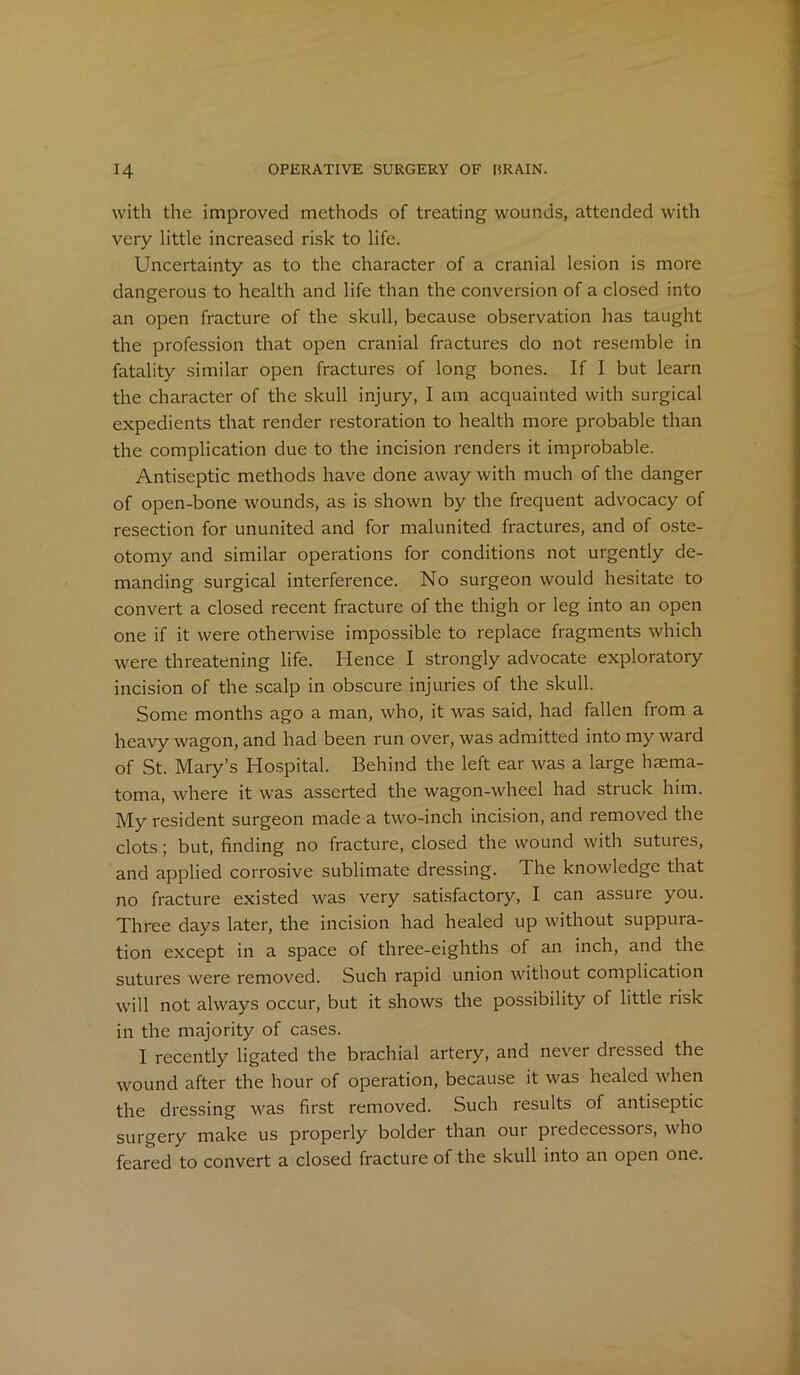 with the improved methods of treating wounds, attended with very little increased risk to life. Uncertainty as to the character of a cranial lesion is more dangerous to health and life than the conversion of a closed into an open fracture of the skull, because observation has taught the profession that open cranial fractures do not resemble in fatality similar open fractures of long bones. If I but learn the character of the skull injury, I am acquainted with surgical expedients that render restoration to health more probable than the complication due to the incision renders it improbable. Antiseptic methods have done away with much of the danger of open-bone wounds, as is shown by the frequent advocacy of resection for ununited and for malunited fractures, and of oste- otomy and similar operations for conditions not urgently de- manding surgical interference. No surgeon would hesitate to convert a closed recent fracture of the thigh or leg into an open one if it were otherwise impossible to replace fragments which were threatening life. Hence I strongly advocate exploratory incision of the scalp in obscure injuries of the skull. Some months ago a man, who, it was said, had fallen from a heavy wagon, and had been run over, was admitted into my ward of St. Mary’s Hospital. Behind the left ear was a large haema- toma, where it was asserted the wagon-wheel had struck him. My resident surgeon made a two-inch incision, and removed the clots; but, finding no fracture, closed the wound with sutures, and applied corrosive sublimate dressing. The knowledge that no fracture existed was very satisfactory, I can assure you. Three days later, the incision had healed up without suppura- tion except in a space of three-eighths of an inch, and the sutures were removed. Such rapid union without complication will not always occur, but it shows the possibility of little risk in the majority of cases. I recently ligated the brachial artery, and never dressed the wound after the hour of operation, because it was healed when the dressing was first removed. Such results of antiseptic surgery make us properly bolder than our predecessors, who feared to convert a closed fracture of the skull into an open one.