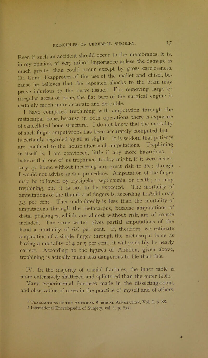 Even if such an accident should occur to the membranes, it is, in my opinion, of very minor importance unless the damage is much greater than could occur except by gross carelessness. Dr. Gunn disapproves of the use of the mallet and chisel, be- cause he believes that the repeated shocks to the brain may prove injurious to the nerve-tissue.1 For removing large or irregular areas of bone, the flat burr of the surgical engine is certainly much more accurate and desirable. I have compared trephining with amputation through the metacarpal bone, because in both operations there is exposuie of cancellated bone structure. I do not know that the mortality of such finger amputations has been accurately computed, but is certainly regarded by all as slight. It is seldom that patients are confined to the house after such amputations. Tuephining in itself is, I am convinced, little if any more hazardous. I believe that one of us trephined to-day might, if it were neces- sary, go home without incurring any great risk to life ; though I would not advise such a procedure. Amputation of the finger may be followed by erysipelas, septicaemia, or death , so may trephining, but it is not to be expected. The mortality of amputations of the thumb and fingers is, according to Ashhurst,2 3.3 per cent. This undoubtedly is less than the mortality of amputations through the metacarpus, because amputations of distal phalanges, which are almost without risk, are of course included. The same writer gives partial amputations of the hand a mortality of 6.6 per cent. If, therefore, we estimate amputation of a single finger through the metacarpal bone as having a mortality of 4 or 5 per cent., it will probably be nearly correct. According to the figures of Amidon, given above, trephining is actually much less dangerous to life than this. IV. In the majority of cranial fractures, the inner table is more extensively shattered and splintered than the outer table. Many experimental fractures made in the dissecting-room, and observation of cases in the practice of myself and of others, 1 Transactions of the American Suroical Association, Vol. I. p. S8.
