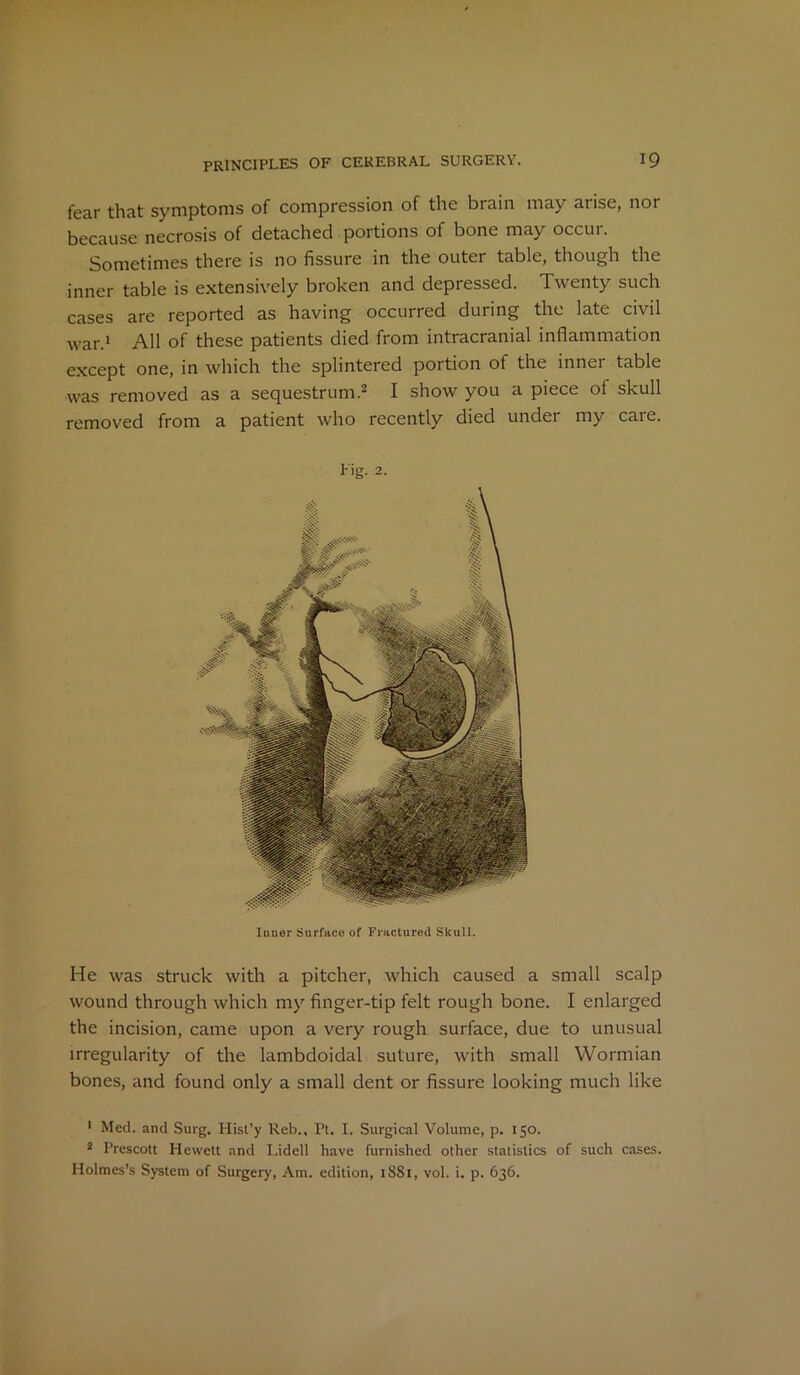 fear that symptoms of compression of the brain may arise, nor because necrosis of detached portions of bone may occur. Sometimes there is no fissure in the outer table, though the inner table is extensively broken and depressed. Twenty such cases are reported as having occurred during the late civil war.1 All of these patients died from intracranial inflammation except one, in which the splintered portion of the innei table was removed as a sequestrum.2 I show you a piece of skull removed from a patient who recently died under my care. Fig. 2. Inner Surface of Fractured Skull. He was struck with a pitcher, which caused a small scalp wound through which my finger-tip felt rough bone. I enlarged the incision, came upon a very rough surface, due to unusual irregularity of the lambdoidal suture, with small Wormian bones, and found only a small dent or fissure looking much like 1 Med. and Surg. Hist’y Reb., Pt. I. Surgical Volume, p. 150. 2 Prescott Hewett and Lidell have furnished other statistics of such cases. Holmes’s System of Surgery, Am. edition, 1881, vol. i. p. 636.