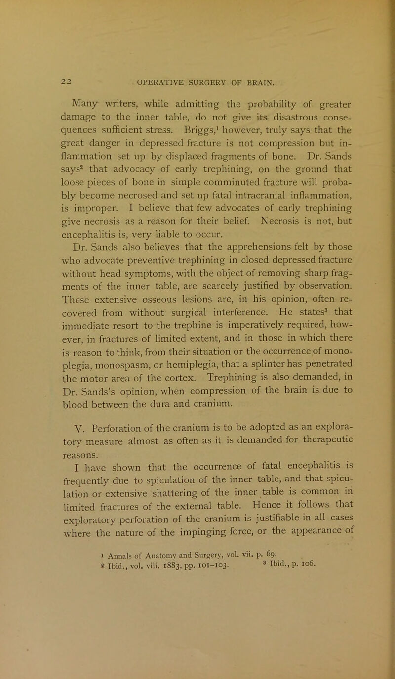 Many writers, while admitting the probability of greater damage to the inner table, do not give its disastrous conse- quences sufficient stress. Briggs,1 however, truly says that the great danger in depressed fracture is not compression but in- flammation set up by displaced fragments of bone. Dr. Sands says2 that advocacy of early trephining, on the ground that loose pieces of bone in simple comminuted fracture will proba- bly become necrosed and set up fatal intracranial inflammation, is improper. I believe that few advocates of early trephining give necrosis as a reason for their belief. Necrosis is not, but encephalitis is, very liable to occur. Dr. Sands also believes that the apprehensions felt by those who advocate preventive trephining in closed depressed fracture without head symptoms, with the object of removing sharp frag- ments of the inner table, are scarcely justified by observation. These extensive osseous lesions are, in his opinion, often re- covered from without surgical interference. He states3 that immediate resort to the trephine is imperatively required, how- ever, in fractures of limited extent, and in those in which there is reason to think, from their situation or the occurrence of mono- plegia, monospasm, or hemiplegia, that a splinter has penetrated the motor area of the cortex. Trephining is also demanded, in Dr. Sands’s opinion, when compression of the brain is due to blood between the dura and cranium. V. Perforation of the cranium is to be adopted as an explora- tory measure almost as often as it is demanded for therapeutic reasons. I have shown that the occurrence of fatal encephalitis is frequently due to spiculation of the inner table, and that spicu- lation or extensive shattering of the inner table is common in limited fractures of the external table. Hence it follows that exploratory perforation of the cranium is justifiable in all cases where the nature of the impinging force, or the appearance of 1 Annals of Anatomy and Surgery, vol. vii. p. 69. 2 Ibid., vol. viii. 18S3, pp. 101-103. 3 Ibid.,p. 106.