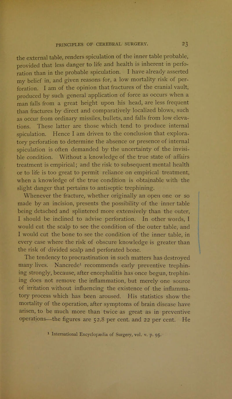 the external table, renders spiculation of the inner table probable, provided that less danger to life and health is inherent in perfo- ration than in the probable spiculation. I have already asserted my belief in, and given reasons for, a low mortality risk of per- foration. I am of the opinion that fractures of the cranial vault, produced by such general application of force as occurs when a man falls from a great height upon his head, are less frequent than fractures by direct and comparatively localized blows, such as occur from ordinary missiles, bullets, and falls from low eleva- tions. These latter are those which tend to produce internal spiculation. Hence I am driven to the conclusion that explora- tory perforation to determine the absence or presence of internal spiculation is often demanded by the uncertainty of the invisi- ble condition. Without a knowledge of the true state of affairs treatment is empirical; and the risk to subsequent mental health or to life is too great to permit reliance on empirical treatment, when a knowledge of the true condition is obtainable with the slight danger that pertains to antiseptic trephining. Whenever the fracture, whether originally an open one or so made by an incision, presents the possibility of the inner table being detached and splintered more extensively than the outer, I should be inclined to advise perforation. In other words, I would cut the scalp to see the condition of the outer table, and I would cut the bone to see the condition of the inner table, in every case where the risk of obscure knowledge is greater than the risk of divided scalp and perforated bone. The tendency to procrastination in such matters has destroyed many lives. Nancrede1 recommends early preventive trephin- ing strongly, because, after encephalitis has once begun, trephin- ing does not remove the inflammation, but merely one source of irritation without influencing the existence of the inflamma- tory process which has been aroused. His statistics show the mortality of the operation, after symptoms of brain disease have arisen, to be much more than twice as great as in preventive operations—the figures are 52.8 per cent, and 22 per cent. He