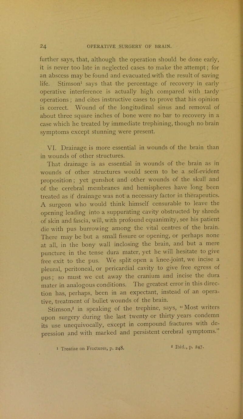 further says, that, although the operation should be done early, it is never too late in neglected cases to make the attempt; for an abscess may be found and evacuated with the result of saving life. Stimson1 says that the percentage of recovery in early operative interference is actually high compared with tardy operations ; and cites instructive cases to prove that his opinion is correct. Wound of the longitudinal sinus and removal of about three square inches of bone were no bar to recovery in a case which he treated by immediate trephining, though no brain symptoms except stunning were present. VI. Drainage is more essential in wounds of the brain than in wounds of other structures. That drainage is as essential in wounds of the brain as in wounds of other structures would seem to be a self-evident proposition ; yet gunshot and other wounds of the skull and of the cerebral membranes and hemispheres have long been treated as if drainage was not a necessary factor in therapeutics. A surgeon who would think himself censurable to leave the opening leading into a suppurating cavity obstructed by shreds of skin and fascia, will, with profound equanimity, see his patient die with pus burrowing among the vital centres of the brain. There may be but a small fissure or opening, or perhaps none at all, in the bony wall inclosing the brain, and but a mere puncture in the tense dura mater, yet he will hesitate to give free exit to the pus. We split open a knee-joint, we incise a pleural, peritoneal, or pericardial cavity to give free egress of pus; so must we cut away the cranium and incise the dura mater in analogous conditions. The greatest error in this direc- tion has, perhaps, been in an expectant, instead of an opera- tive, treatment of bullet wounds of the brain. Stimson,2 in speaking of the trephine, says, “ Most writers upon surgery during the last twenty or thirty years condemn its use unequivocally, except in compound fractures with de- pression and with marked and persistent cerebral symptoms.” i Treatise on Fractures, p. 248. 2 Ibid., p. 247.