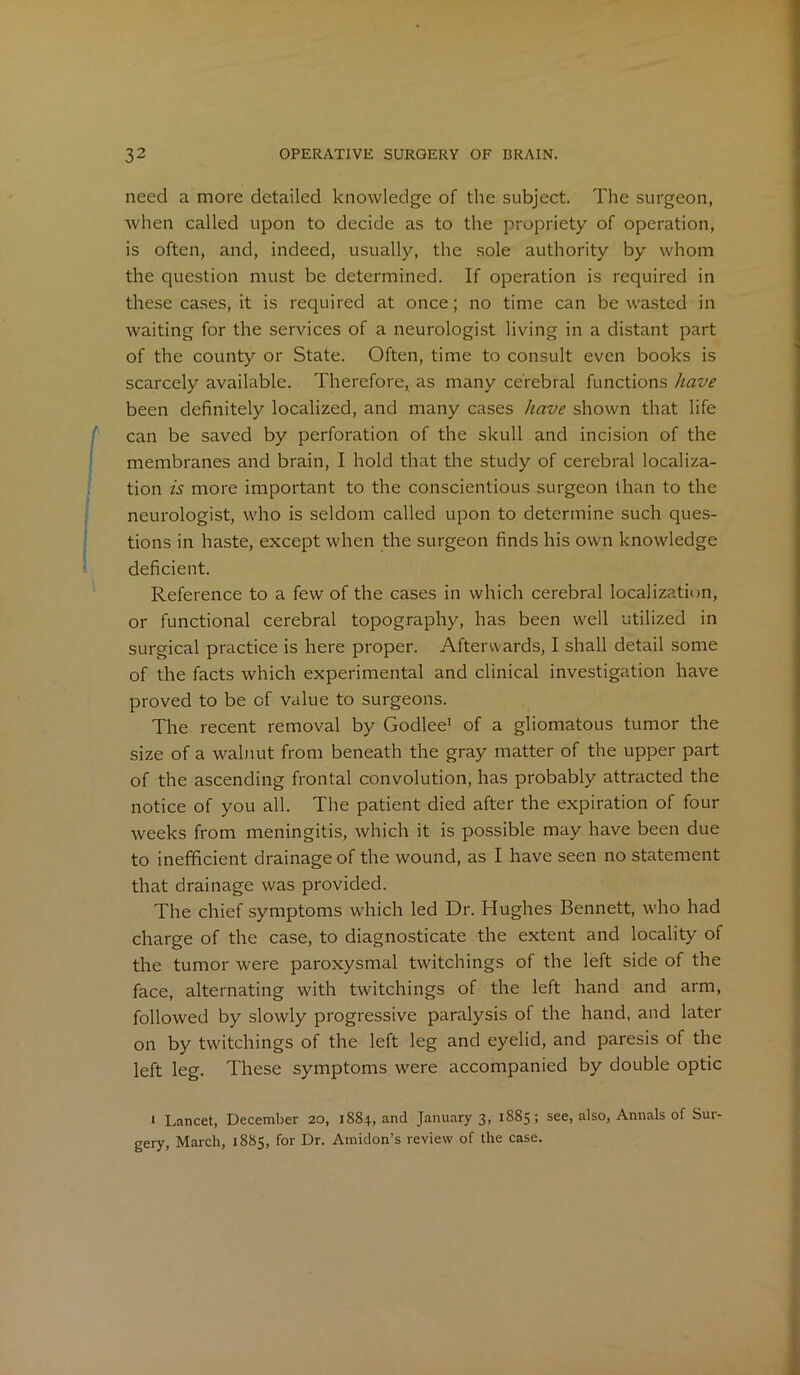 need a more detailed knowledge of the subject. The surgeon, when called upon to decide as to the propriety of operation, is often, and, indeed, usually, the sole authority by whom the question must be determined. If operation is required in these cases, it is required at once; no time can be wasted in waiting for the services of a neurologist living in a distant part of the county or State. Often, time to consult even books is scarcely available. Therefore, as many cerebral functions have been definitely localized, and many cases have shown that life can be saved by perforation of the skull and incision of the membranes and brain, I hold that the study of cerebral localiza- tion is more important to the conscientious surgeon than to the neurologist, who is seldom called upon to determine such ques- tions in haste, except when the surgeon finds his own knowledge deficient. Reference to a few of the cases in which cerebral localization, or functional cerebral topography, has been well utilized in surgical practice is here proper. Afterwards, I shall detail some of the facts which experimental and clinical investigation have proved to be of value to surgeons. The recent removal by Godlee' of a gliomatous tumor the size of a walnut from beneath the gray matter of the upper part of the ascending frontal convolution, has probably attracted the notice of you all. The patient died after the expiration of four weeks from meningitis, which it is possible may have been due to inefficient drainage of the wound, as I have seen no statement that drainage was provided. The chief symptoms which led Dr. Hughes Bennett, who had charge of the case, to diagnosticate the extent and locality of the tumor were paroxysmal twitchings of the left side of the face, alternating with twitchings of the left hand and arm, followed by slowly progressive paralysis of the hand, and later on by twitchings of the left leg and eyelid, and paresis of the left leg. These symptoms were accompanied by double optic * Lancet, December 20, 1884, and January 3, 1885; see, also, Annals of Sur- gery, March, 1885, for Dr. Amidon’s review of the case.