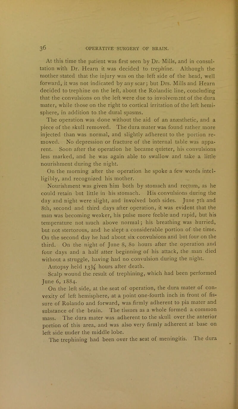 At this time the patient was first seen by Dr. Mills, and in consul- tation with Dr. Hearn it was decided to trephine. Although the mother stated that the injury was on the left side of the head, well forward, it was not indicated by any scar; but Drs. Mills and Hearn decided to trephine on the left, about the Rolandic line, concluding that the convulsions on the left were due to involvement of the dura mater, while those on the right to cortical irritation of the left hemi- sphere, in addition to the dural spasms. The operation was done without the aid of an anaesthetic, and a piece of the skull removed. The dura mater was found rather more injected than was normal, and slightly adherent to the portion re- moved. No depression or fracture of the internal table was appa- rent. Soon after the operation he became quieter, his convulsions less marked, and he was again able to swallow and take a little nourishment during the night. On the morning after the operation he spoke a few words intel- ligibly, and recognized his mother. Nourishment was given him both by stomach and rectum, as he could retain but little in his stomach. His convulsions during the day and night were slight, and involved both sides. June 7th and 8th, second and third days after operation, it was evident that the man was becoming weaker, his pulse more feeble and rapid, but his temperature not much above normal; his breathing was hurried, but not stertorous, and he slept a considerable portion of the time. On the second day he had about six convulsions and but four on the third. On the night of June 8, 80 hours after the operation and four days and a half alter beginning of his attack, the man died without a struggle, having had no convulsion during the night. Autopsy held 13^ hours after death. Scalp wound the result of trephining, which had been performed June 6, 1884. On the left side, at the seat of operation, the dura mater of con- vexity of left hemisphere, at a point one-fourth inch in front of fis- sure of Rolando and forward, was firmly adherent to pia mater and substance of the brain. The tissues as a whole formed a common mass. The dura mater was adherent to the skull over the anterior portion of this area, and was also very firmly adherent at base on left side under the middle lobe. The trephining had been over the seat of meningitis. The dura