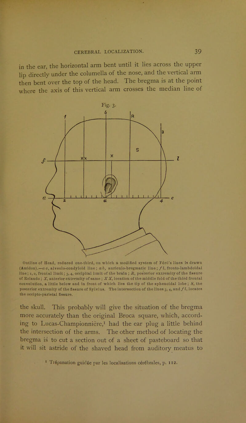 in the ear, the horizontal arm bent until it lies across the upper lip directly under the columella of the nose, and the vertical arm then bent over the top of the head. The bregma is at the point where the axis of this vertical arm crosses the median line of F'g- 3- Outline of Head, reduced one-third, on which a modified system of Fare's lines is drawn (Amidon).—a c, alveolo-condyloid line; aft, auriculo-bregmatic line ; fl, fronto-lambdoidal line ; 1,2, frontal limit; 3,4, occipital limit of the brain ; if, posterior extremity of the fissure of Rolando ; X, anterior extremity of same ; XX, location of the middle fold of the third frontal convolution, a little below and in front of which lies the tip of the sphenoidal lobe; S, the posterior extremity of the fissure of Sylvius. The intersection of the lines 3, 4, and/L locates the occipto-parietal fissure. the skull. This probably will give the situation of the bregma more accurately than the original Broca square, which, accord- ing to Lucas-Championniere,1 had the ear plug a little behind the intersection of the arms. The other method of locating the bregma is to cut a section out of a sheet of pasteboard so that it will sit astride of the shaved head from auditory meatus to TiGpanation guidGe par les localisations cGrGbrales, p. 112.