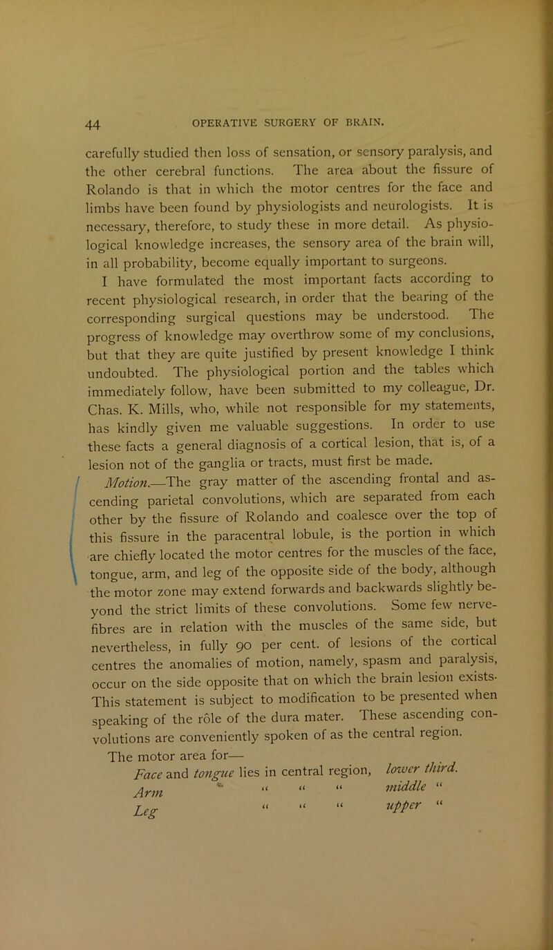 carefully studied then loss of sensation, or sensory paralysis, and the other cerebral functions. The area about the fissure of Rolando is that in which the motor centres for the face and limbs have been found by physiologists and neurologists. It is necessary, therefore, to study these in more detail. As physio- logical knowledge increases, the sensory area of the brain will, in all probability, become equally important to surgeons. I have formulated the most important facts according to recent physiological research, in order that the bearing of the corresponding surgical questions may be understood. The progress of knowledge may overthrow some of my conclusions, but that they are quite justified by present knowledge I think undoubted. The physiological portion and the tables which immediately follow, have been submitted to my colleague, Dr. Chas. K. Mills, who, while not responsible for my statements, has kindly given me valuable suggestions. In order to use these facts a general diagnosis of a cortical lesion, that is, of a lesion not of the ganglia or tracts, must first be made. Motion. The gray matter of the ascending frontal and as- cending parietal convolutions, which are separated from each other by the fissure of Rolando and coalesce over the top of this fissure in the paracentral lobule, is the portion in which are chiefly located the motor centres for the muscles of the face, tongue, arm, and leg of the opposite side of the body, although the motor zone may extend forwards and backwards slightly be- yond the strict limits of these convolutions. Some few nerve- fibres are in relation with the muscles of the same side, but nevertheless, in fully 90 per cent, of lesions of the cortical centres the anomalies of motion, namely, spasm and paralysis, occur on the side opposite that on which the brain lesion exists- This statement is subject to modification to be presented when speaking of the role of the dura mater. These ascending con- volutions are conveniently spoken of as the central region. The motor area for— Face and tongue lies in central region, lower third. £rm * « « “ middle “ leg “ “ “ upper “