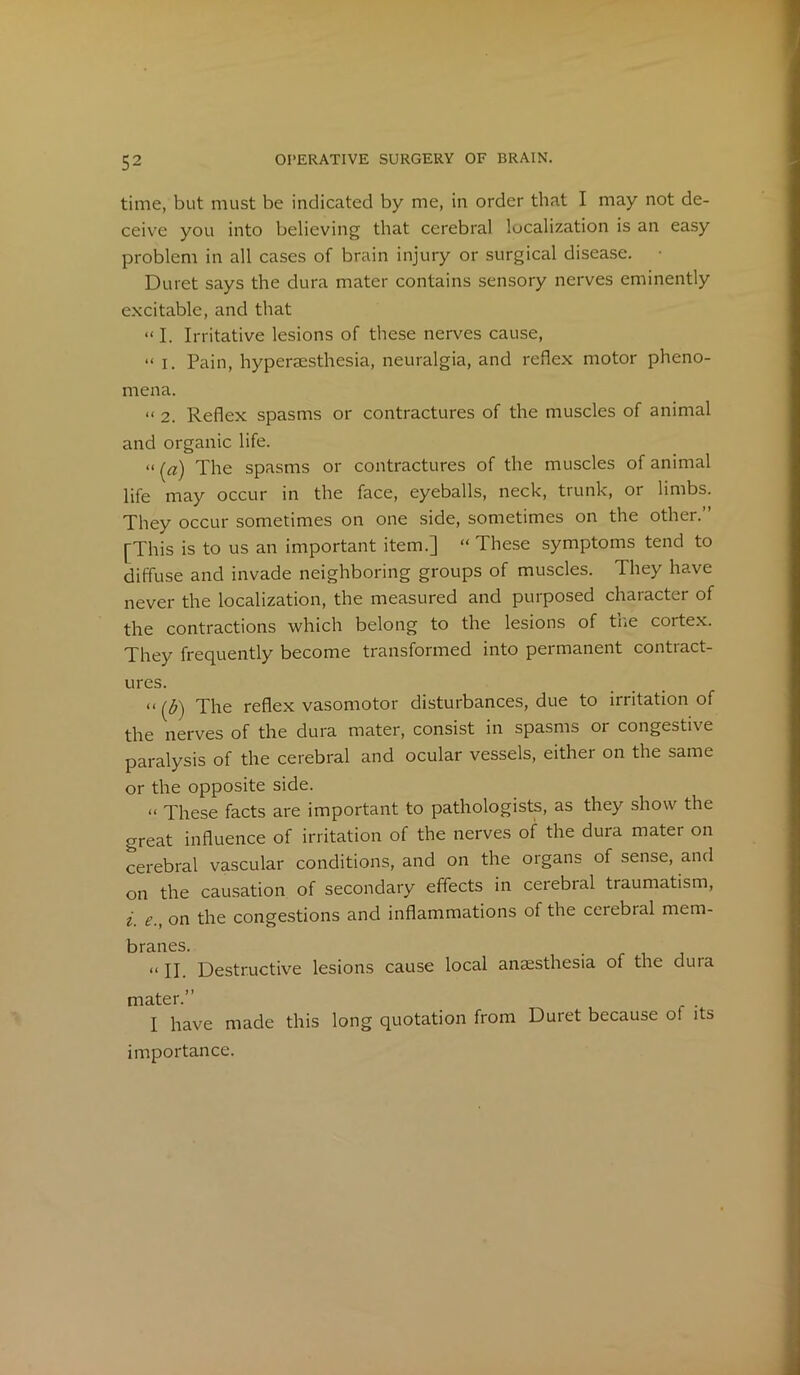 time, but must be indicated by me, in order that I may not de- ceive you into believing that cerebral localization is an easy problem in all cases of brain injury or surgical disease. Duret says the dura mater contains sensory nerves eminently excitable, and that « I. Irritative lesions of these nerves cause, “ i. Pain, hyperaesthesia, neuralgia, and reflex motor pheno- mena. « 2. Reflex spasms or contractures of the muscles of animal and organic life. «(a'j The spasms or contractures of the muscles of animal life may occur in the face, eyeballs, neck, trunk, or limbs. They occur sometimes on one side, sometimes on the other.” [This is to us an important item.] “These symptoms tend to diffuse and invade neighboring groups of muscles. They have never the localization, the measured and purposed character of the contractions which belong to the lesions of the cortex. They frequently become transformed into permanent contract- ures. “ [b) The reflex vasomotor disturbances, due to irritation of the nerves of the dura mater, consist in spasms or congestive paralysis of the cerebral and ocular vessels, either on the same or the opposite side. « These facts are important to pathologists, as they show the great influence of irritation of the nerves of the dura mater on cerebral vascular conditions, and on the organs of sense, and on the causation of secondary effects in cerebral traumatism, i e., on the congestions and inflammations of the cerebral mem- branes. “ II. Destructive lesions cause local anaesthesia of the dura mater.” . I have made this long quotation from Duret because o! its importance.