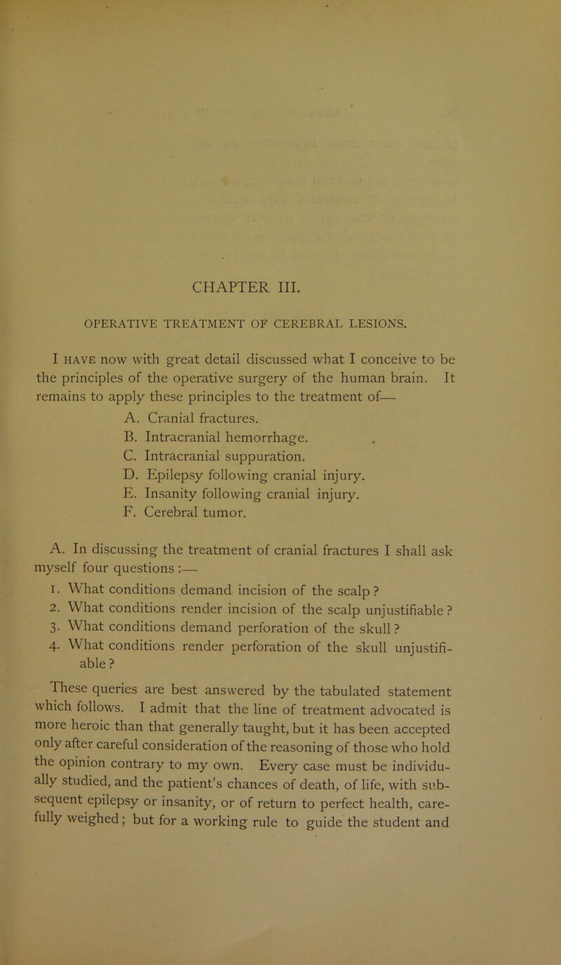 OPERATIVE TREATMENT OF CEREBRAL LESIONS. I have now with great detail discussed what I conceive to be the principles of the operative surgery of the human brain. It remains to apply these principles to the treatment of— A. Cranial fractures. B. Intracranial hemorrhage. C. Intracranial suppuration. D. Epilepsy following cranial injury. E. Insanity following cranial injury. F. Cerebral tumor. A. In discussing the treatment of cranial fractures I shall ask myself four questions :— 1. What conditions demand incision of the scalp? 2. What conditions render incision of the scalp unjustifiable? 3. What conditions demand perforation of the skull? 4. What conditions render perforation of the skull unjustifi- able ? These queries are best answered by the tabulated statement which follows. I admit that the line of treatment advocated is more heroic than that generally taught, but it has been accepted only after careful consideration of the reasoning of those who hold the opinion contrary to my own. Every case must be individu- ally studied, and the patient’s chances of death, of life, with sub- sequent epilepsy or insanity, or of return to perfect health, care- fully weighed; but for a working rule to guide the student and