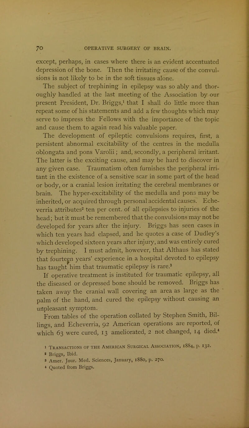 except, perhaps, in cases where there is an evident accentuated depression of the bone. Then the irritating cause of the convul- sions is not likely to be in the soft tissues alone. The subject of trephining in epilepsy was so ably and thor- oughly handled at the last meeting of the Association by our present President, Dr. Briggs,1 that I shall do little more than repeat some of his statements and add a few thoughts which may serve to impress the Fellows with the importance of the topic and cause them to again read his valuable paper. The development of epileptic convulsions requires, first, a persistent abnormal excitability of the centres in the medulla oblongata and pons Varolii; and, secondly, a peripheral irritant. The latter is the exciting cause, and may be hard to discover in any given case. Traumatism often furnishes the peripheral irri- tant in the existence of a sensitive scar in some part of the head or body, or a cranial lesion irritating the cerebral membranes or brain. The hyper-excitability of the medulla and pons may be inherited, or acquired through personal accidental causes. Eche- verria attributes2 ten per cent, of all epilepsies to injuries of the head; but it must be remembered that the convulsions may not be developed for years after the injury. Briggs has seen cases in which ten years had elapsed, and he quotes a case of Dudley’s which developed sixteen years after injury, and was entirely cured by trephining. I must admit, however, that Althaus has stated that fourteen years’ experience in a hospital devoted to epilepsy has taught him that traumatic epilepsy is rare.3 If operative treatment is instituted for traumatic epilepsy, all the diseased or depressed bone should be removed. Briggs has taken away the cranial wall covering an area as large as the palm of the hand, and cured the epilepsy without causing an unpleasant symptom. From tables of the operation collated by Stephen Smith, Bil- lings, and Echeverria, 92 American operations are reported, of which 63 were cured, 13 ameliorated, 2 not changed, 14 died.4 1 Transactions of the American Surgical Association, 18S4, p. 132. 2 Briggs, Ibid. 3 Amer. Jour. Med. Sciences, January, 1S80, p. 270. < Quoted from Briggs.
