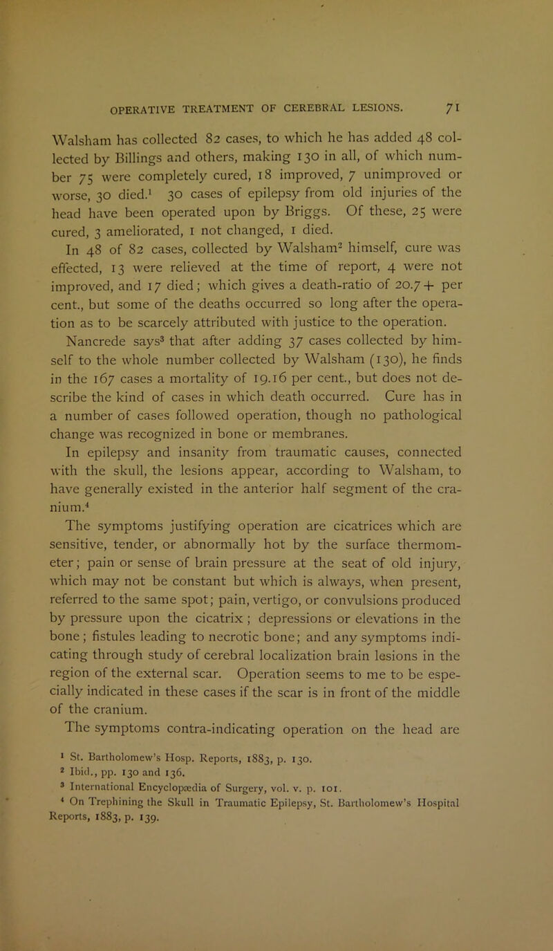 Walsham has collected 82 cases, to which he has added 48 col- lected by Billings and others, making 130 in all, of which num- ber 75 were completely cured, 18 improved, 7 unimproved or worse, 30 died.1 30 cases of epilepsy from old injuries of the head have been operated upon by Briggs. Of these, 25 were cured, 3 ameliorated, 1 not changed, r died. In 48 of 82 cases, collected by Walsham2 himself, cure was effected, 13 were relieved at the time of report, 4 were not improved, and 17 died; which gives a death-ratio of 20.7+ per cent., but some of the deaths occurred so long after the opera- tion as to be scarcely attributed with justice to the operation. Nancrede says3 that after adding 37 cases collected by him- self to the whole number collected by Walsham (130), he finds in the 167 cases a mortality of 19.16 per cent., but does not de- scribe the kind of cases in which death occurred. Cure has in a number of cases followed operation, though no pathological change was recognized in bone or membranes. In epilepsy and insanity from traumatic causes, connected with the skull, the lesions appear, according to Walsham, to have generally existed in the anterior half segment of the cra- nium.'1 The symptoms justifying operation are cicatrices which are sensitive, tender, or abnormally hot by the surface thermom- eter; pain or sense of brain pressure at the seat of old injury, which may not be constant but which is always, when present, referred to the same spot; pain, vertigo, or convulsions produced by pressure upon the cicatrix ; depressions or elevations in the bone; fistules leading to necrotic bone; and any symptoms indi- cating through study of cerebral localization brain lesions in the region of the external scar. Operation seems to me to be espe- cially indicated in these cases if the scar is in front of the middle of the cranium. The symptoms contra-indicating operation on the head are 1 St. Bartholomew’s Hosp. Reports, 1883, p. 130. 2 Ibid., pp. 130 and 136. 3 International Encyclopaedia of Surgery, vol. v. p. 101. 4 On Trephining the Skull in Traumatic Epilepsy, St. Bartholomew’s Hospital Reports, 1883, p. 139.