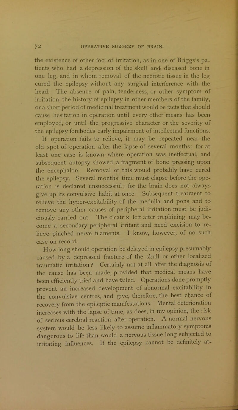 the existence of other foci of irritation, as in one of Briggs’s pa- tients who had a depression of the skull and diseased bone in one leg, and in whom removal of the necrotic tissue in the leg cured the epilepsy without any surgical interference with the head. The absence of pain, tenderness, or other symptom of irritation, the history of epilepsy in other members of the family, or a short period of medicinal treatment would be facts that should cause hesitation in operation until every other means has been employed, or until the progressive character or the severity of the epilepsy forebodes early impairment of intellectual functions. If operation fails to relieve, it may be repeated near the old spot of operation after the lapse of several months; for at least one case is known where operation was ineffectual, and subsequent autopsy showed a fragment of bone pressing upon the encephalon. Removal of this would probably have cured the epilepsy. Several months’ time must elapse before the ope- ration is declared unsuccessful; for the brain does not always give up its convulsive habit at once. Subsequent treatment to relieve the hyper-excitability of the medulla and pons and to remove any other causes of peripheral irritation must be judi- ciously carried out. The cicatrix left after trephining may be- come a secondary peripheral irritant and need excision to re- lieve pinched nerve filaments. I know, however, of no such case on record. How long should operation be delayed in epilepsy presumably caused by a depressed fracture of the skull or other localized traumatic irritation? Certainly not at all after the diagnosis of the cause has been made, provided that medical means have been efficiently tried and have failed. Operations done promptly prevent an increased development of abnormal excitability in the convulsive centres, and give, therefore, the best chance of recovery from the epileptic manifestations. Mental deterioration increases with the lapse of time, as does, in my opinion, the risk of serious cerebral reaction after operation. A normal nervous system would be less likely to assume inflammatory symptoms dangerous to life than would a nervous tissue long subjected to irritating influences. If the epilepsy cannot be definitely at-