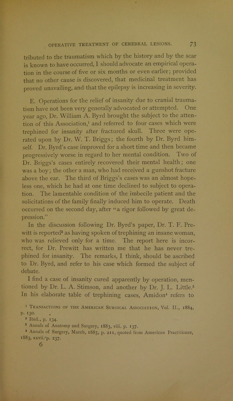 tributed to the traumatism which by the history and by the scar is known to have occurred, I should advocate an empirical opera- tion in the course of five or six months or even earlier; provided that no other cause is discovered, that medicinal treatment has proved unavailing, and-that the epilepsy is increasing in severity. E. Operations for the relief of insanity due to cranial trauma- tism have not been very generally advocated or attempted. One year ago, Dr. William A. Byrd brought the subject to the atten- tion of this Association,1 and referred to four cases which were trephined for insanity after fractured skull. Three were ope- rated upon by Dr. W. T. Briggs; the fourth by Dr. Byrd him- self. Dr. Byrd’s case improved for a short time and then became progressively worse in regard to her mental condition. Two of Dr. Briggs’s cases entirely recovered their mental health; one was a boy; the other a man, who had received a gunshot fracture above the ear. The third of Briggs’s cases was an almost hope- less one, which he had at one time declined to subject to opera- tion. The lamentable condition of the imbecile patient and the solicitations of the family finally induced him to operate. Death occurred on the second day, after “a rigor followed by great de- pression.” In the discussion following Dr. Byrd’s paper, Dr. T. F. Pre- witt is reported2 as having spoken of trephining an insane woman, who was relieved only for a time. The report here is incor- rect, for Dr. Prewitt has written me that he has never tre- phined for insanity. The remarks, I think, should be ascribed to Dr. Byrd, and refer to his case which formed the subject of debate. I find a case of insanity cured apparently by operation, men- tioned by Dr. L. A. Stimson, and another by Dr. J. L. Little.3 In his elaborate table of trephining cases, Amidon4 refers to 1 Transactions of thf. American Surgical Association, Vol. II., 1SS4, P- 130. * Ibid., p. 134. 3 Annals of Anatomy and Surgery, 1883, viii. p. 137. 4 Annals of Surgery, March, 1S85, p. 211, quoted from American Practitioner, 1883, xxvii.'p. 237. 6