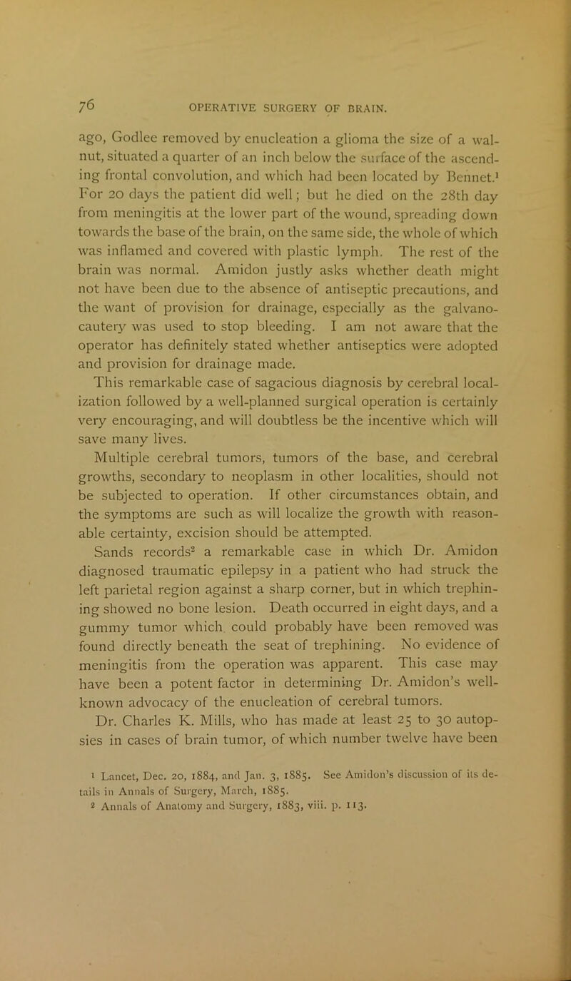 ago, Godlee removed by enucleation a glioma the size of a wal- nut, situated a quarter of an inch below the suifaceof the ascend- ing frontal convolution, and which had been located by Bcnnct.1 For 20 days the patient did well; but he died on the 28th day from meningitis at the lower part of the wound, spreading down towards the base of the brain, on the same side, the whole of which was inflamed and covered with plastic lymph. The rest of the brain was normal. A mi don justly asks whether death might not have been due to the absence of antiseptic precautions, and the want of provision for drainage, especially as the galvano- cautery was used to stop bleeding. I am not aware that the operator has definitely stated whether antiseptics were adopted and provision for drainage made. This remarkable case of sagacious diagnosis by cerebral local- ization followed by a well-planned surgical operation is certainly very encouraging, and will doubtless be the incentive which will save many lives. Multiple cerebral tumors, tumors of the base, and cerebral growths, secondary to neoplasm in other localities, should not be subjected to operation. If other circumstances obtain, and the symptoms are such as will localize the growth with reason- able certainty, excision should be attempted. Sands records2 a remarkable case in which Dr. Amidon diagnosed traumatic epilepsy in a patient who had struck the left parietal region against a sharp corner, but in which trephin- ing showed no bone lesion. Death occurred in eight days, and a gummy tumor which could probably have been removed was found directly beneath the seat of trephining. No evidence of meningitis from the operation was apparent. This case may have been a potent factor in determining Dr. Amidon’s well- known advocacy of the enucleation of cerebral tumors. Dr. Charles K. Mills, who has made at least 25 to 30 autop- sies in cases of brain tumor, of which number twelve have been 1 Lancet, Dec. 20, 1884, and Jan. 3, 1885. See Amidon’s discussion of its de- tails in Annals of Surgery, March, 1S85. 2 Annals of Anatomy and Surgery, 1883, viii. p. 113.