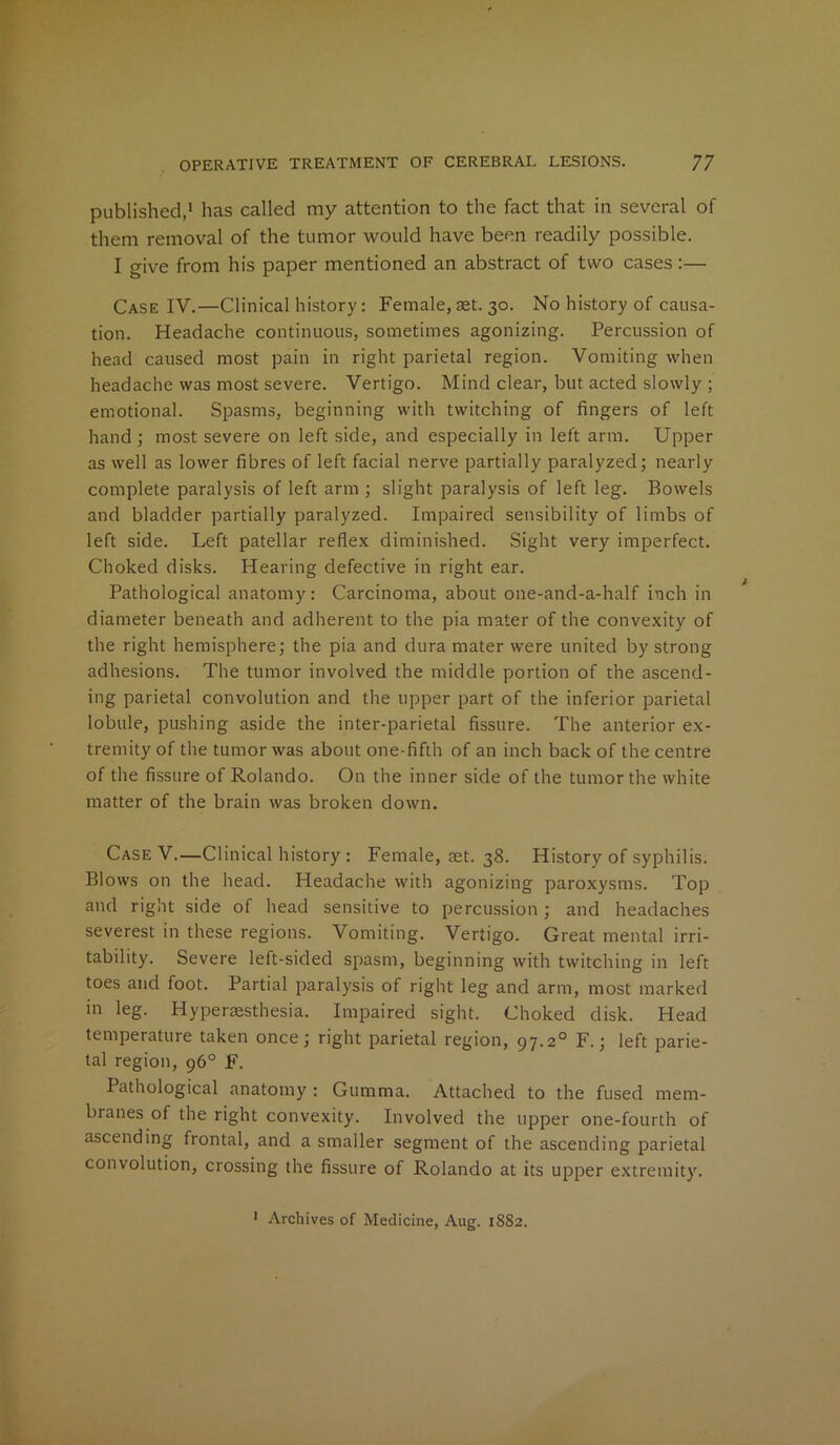 published,1 has called my attention to the fact that in several of them removal of the tumor would have been readily possible. I give from his paper mentioned an abstract of two cases:— Case IY.—Clinical history: Female, aet. 30. No history of causa- tion. Headache continuous, sometimes agonizing. Percussion of head caused most pain in right parietal region. Vomiting when headache was most severe. Vertigo. Mind clear, but acted slowly ; emotional. Spasms, beginning with twitching of fingers of left hand; most severe on left side, and especially in left arm. Upper as well as lower fibres of left facial nerve partially paralyzed; nearly complete paralysis of left arm ; slight paralysis of left leg. Bowels and bladder partially paralyzed. Impaired sensibility of limbs of left side. Left patellar reflex diminished. Sight very imperfect. Choked disks. Hearing defective in right ear. Pathological anatomy: Carcinoma, about one-and-a-half inch in diameter beneath and adherent to the pia mater of the convexity of the right hemisphere; the pia and dura mater were united by strong adhesions. The tumor involved the middle portion of the ascend- ing parietal convolution and the upper part of the inferior parietal lobule, pushing aside the inter-parietal fissure. The anterior ex- tremity of the tumor was about one-fifth of an inch back of the centre of the fissure of Rolando. On the inner side of the tumor the white matter of the brain was broken down. Case V.—Clinical history : Female, aet. 38. History of syphilis. Blows on the head. Headache with agonizing paroxysms. Top and right side of head sensitive to percussion; and headaches severest in these regions. Vomiting. Vertigo. Great mental irri- tability. Severe left-sided spasm, beginning with twitching in left toes and foot. Partial paralysis of right leg and arm, most marked in leg. Hyperaesthesia. Impaired sight. Choked disk. Head temperature taken once; right parietal region, 97.2° F.; left parie- tal region, 96° F. Pathological anatomy: Gumma. Attached to the fused mem- branes of the right convexity. Involved the upper one-fourth of ascending frontal, and a smaller segment of the ascending parietal convolution, crossing the fissure of Rolando at its upper extremity. 1 Archives of Medicine, Aug. 18S2.