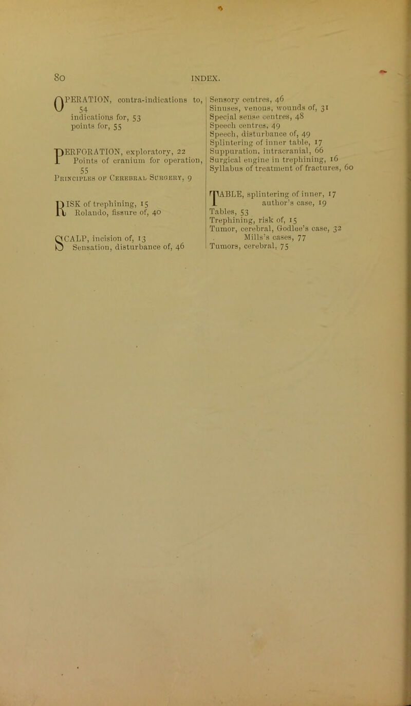 OPERATION, contra-indications to, 54 indications for, 53 points for, 55 PERFORATION, exploratory, 22 Points of cranium for operation, 55 Principles op Cerebral Surgery, 9 RISK of trephining, 15 Rolando, fissure of, 40 SCALP, incision of, 13 Sensation, disturbance of, 46 Sensory centres, 46 Sinuses, venous, wounds of, 31 Special sense centres, 48 Speech centres, 49 Speech, disturbance of, 49 Splintering of inner table, 17 Suppuration, intracranial, 66 Surgical engine in trephining, 16 Syllabus of treatment of fractures, 60 TABLE, splintering of inner, 17 author’s case, 19 Tables, 53 Trephining, risk of, 15 Tumor, cerebral, Godlee’s case, 32 Mills’s cases, 77 Tumors, cerebral, 75