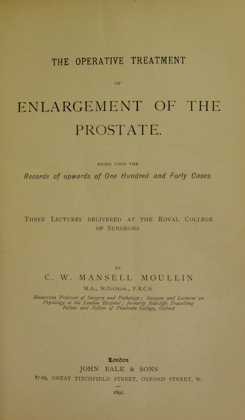 OF ENLARGEMENT OF THE PROSTATE. BASED UPON THE Records of upwards of One Hundred and Forty Cases. Three Lectures delivered at the Royal College of Surgeons I3Y C. W. MANSELL MOULLIN M.A., M.D.Oxon., F.R.C.S. Hunterian Professor of Surgery and Pathology ; Surgeon and Lecturer on Physiology at the London Hospital; formerly Radcliffe Travelling Fellow and Fellow of Peinbroke College, Oxford Xon&on JOHN BALE & SONS 87-89, GREAT TITCHFIELD STREET, OXFORD STREET, W. 1892