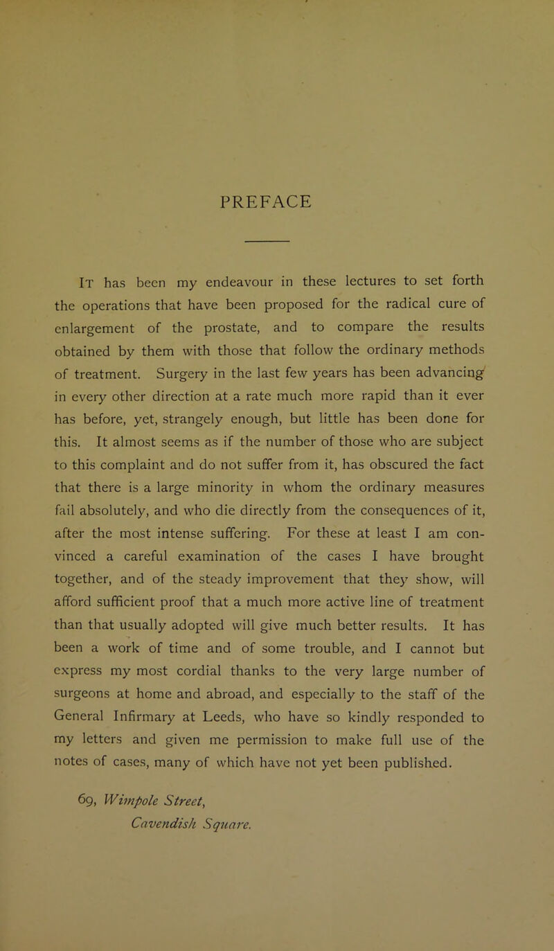 PREFACE It has been my endeavour in these lectures to set forth the operations that have been proposed for the radical cure of enlargement of the prostate, and to compare the results obtained by them with those that follow the ordinary methods of treatment. Surgery in the last few years has been advancing in every other direction at a rate much more rapid than it ever has before, yet, strangely enough, but little has been done for this. It almost seems as if the number of those who are subject to this complaint and do not suffer from it, has obscured the fact that there is a large minority in whom the ordinary measures fail absolutely, and who die directly from the consequences of it, after the most intense suffering. For these at least I am con- vinced a careful examination of the cases I have brought together, and of the steady improvement that they show, will afford sufficient proof that a much more active line of treatment than that usually adopted will give much better results. It has been a work of time and of some trouble, and I cannot but express my most cordial thanks to the very large number of surgeons at home and abroad, and especially to the staff of the General Infirmary at Leeds, who have so kindly responded to my letters and given me permission to make full use of the notes of cases, many of which have not yet been published. 69, Wimpole Street, Cavendish Square.