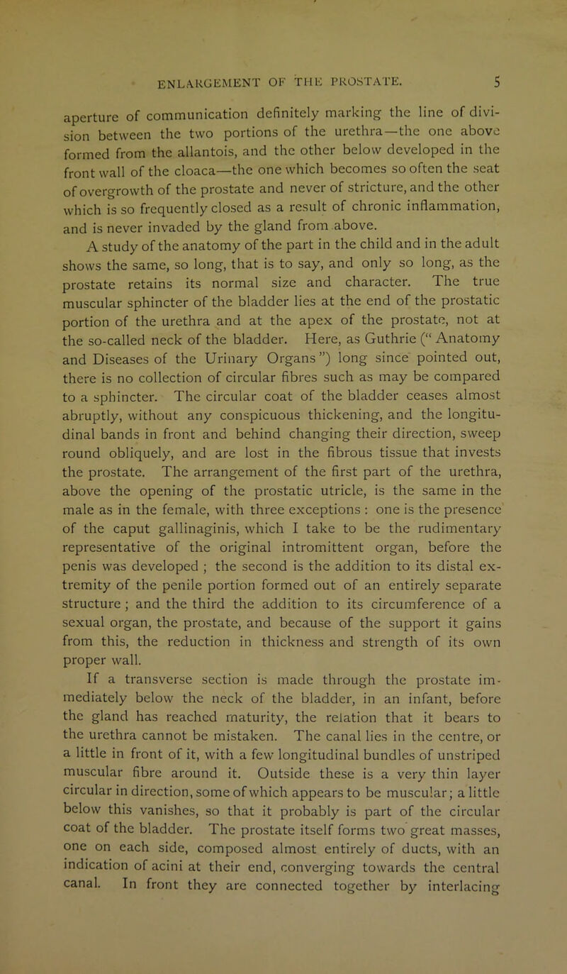 aperture of communication definitely marking the line of divi- sion between the two portions of the urethra—the one above formed from the allantois, and the other below developed in the front wall of the cloaca—the one which becomes so often the seat of overgrowth of the prostate and never of stricture, and the other which is so frequently closed as a result of chronic inflammation, and is never invaded by the gland from above. A study of the anatomy of the part in the child and in the adult shows the same, so long, that is to say, and only so long, as the prostate retains its normal size and character. The true muscular sphincter of the bladder lies at the end of the prostatic portion of the urethra and at the apex of the prostate, not at the so-called neck of the bladder. Here, as Guthrie (“ Anatomy and Diseases of the Urinary Organs”) long since pointed out, there is no collection of circular fibres such as may be compared to a sphincter. The circular coat of the bladder ceases almost abruptly, without any conspicuous thickening, and the longitu- dinal bands in front and behind changing their direction, sweep round obliquely, and are lost in the fibrous tissue that invests the prostate. The arrangement of the first part of the urethra, above the opening of the prostatic utricle, is the same in the male as in the female, with three exceptions : one is the presence of the caput gallinaginis, which I take to be the rudimentary representative of the original intromittent organ, before the penis was developed ; the second is the addition to its distal ex- tremity of the penile portion formed out of an entirely separate structure ; and the third the addition to its circumference of a sexual organ, the prostate, and because of the support it gains from this, the reduction in thickness and strength of its own proper wall. If a transverse section is made through the prostate im- mediately below the neck of the bladder, in an infant, before the gland has reached maturity, the relation that it bears to the urethra cannot be mistaken. The canal lies in the centre, or a little in front of it, with a few longitudinal bundles of unstriped muscular fibre around it. Outside these is a very thin layer circular in direction, some of which appears to be muscular; a little below this vanishes, so that it probably is part of the circular coat of the bladder. The prostate itself forms two great masses, one on each side, composed almost entirely of ducts, with an indication of acini at their end, converging towards the central canal. In front they are connected together by interlacing